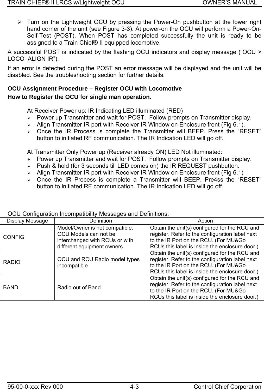 TRAIN CHIEF® II LRCS w/Lightweight OCU                                               OWNER’S MANUAL 95-00-0-xxx Rev 000  4-3  Control Chief Corporation ¾  Turn on the Lightweight OCU by pressing the Power-On pushbutton at the lower right hand corner of the unit (see Figure 3-3). At power-on the OCU will perform a Power-On-Self-Test (POST). When POST has completed successfully the unit is ready to be assigned to a Train Chief® II equipped locomotive.   A successful POST is indicated by the flashing OCU indicators and display message (“OCU &gt; LOCO  ALIGN IR”).   If an error is detected during the POST an error message will be displayed and the unit will be disabled. See the troubleshooting section for further details. OCU Assignment Procedure – Register OCU with Locomotive How to Register the OCU for single man operation.  At Receiver Power up: IR Indicating LED illuminated (RED) ¾ Power up Transmitter and wait for POST.  Follow prompts on Transmitter display. ¾ Align Transmitter IR port with Receiver IR Window on Enclosure front (Fig 6.1). ¾ Once the IR Process is complete the Transmitter will BEEP. Press the “RESET” button to initiated RF communication. The IR Indication LED will go off.  At Transmitter Only Power up (Receiver already ON) LED Not illuminated: ¾ Power up Transmitter and wait for POST.  Follow prompts on Transmitter display. ¾ Push &amp; hold (for 3 seconds till LED comes on) the IR REQUEST pushbutton. ¾ Align Transmitter IR port with Receiver IR Window on Enclosure front (Fig 6.1) ¾ Once the IR Process is complete a Transmitter will BEEP. Pre4ss the “RESET” button to initiated RF communication. The IR Indication LED will go off.    OCU Configuration Incompatibility Messages and Definitions: Display Message  Definition  Action CONFIG Model/Owner is not compatible. OCU Models can not be interchanged with RCUs or with different equipment owners. Obtain the unit(s) configured for the RCU and register. Refer to the configuration label next to the IR Port on the RCU. (For MU&amp;Go RCUs this label is inside the enclosure door.) RADIO  OCU and RCU Radio model types incompatible Obtain the unit(s) configured for the RCU and register. Refer to the configuration label next to the IR Port on the RCU. (For MU&amp;Go RCUs this label is inside the enclosure door.) BAND  Radio out of Band Obtain the unit(s) configured for the RCU and register. Refer to the configuration label next to the IR Port on the RCU. (For MU&amp;Go RCUs this label is inside the enclosure door.) 