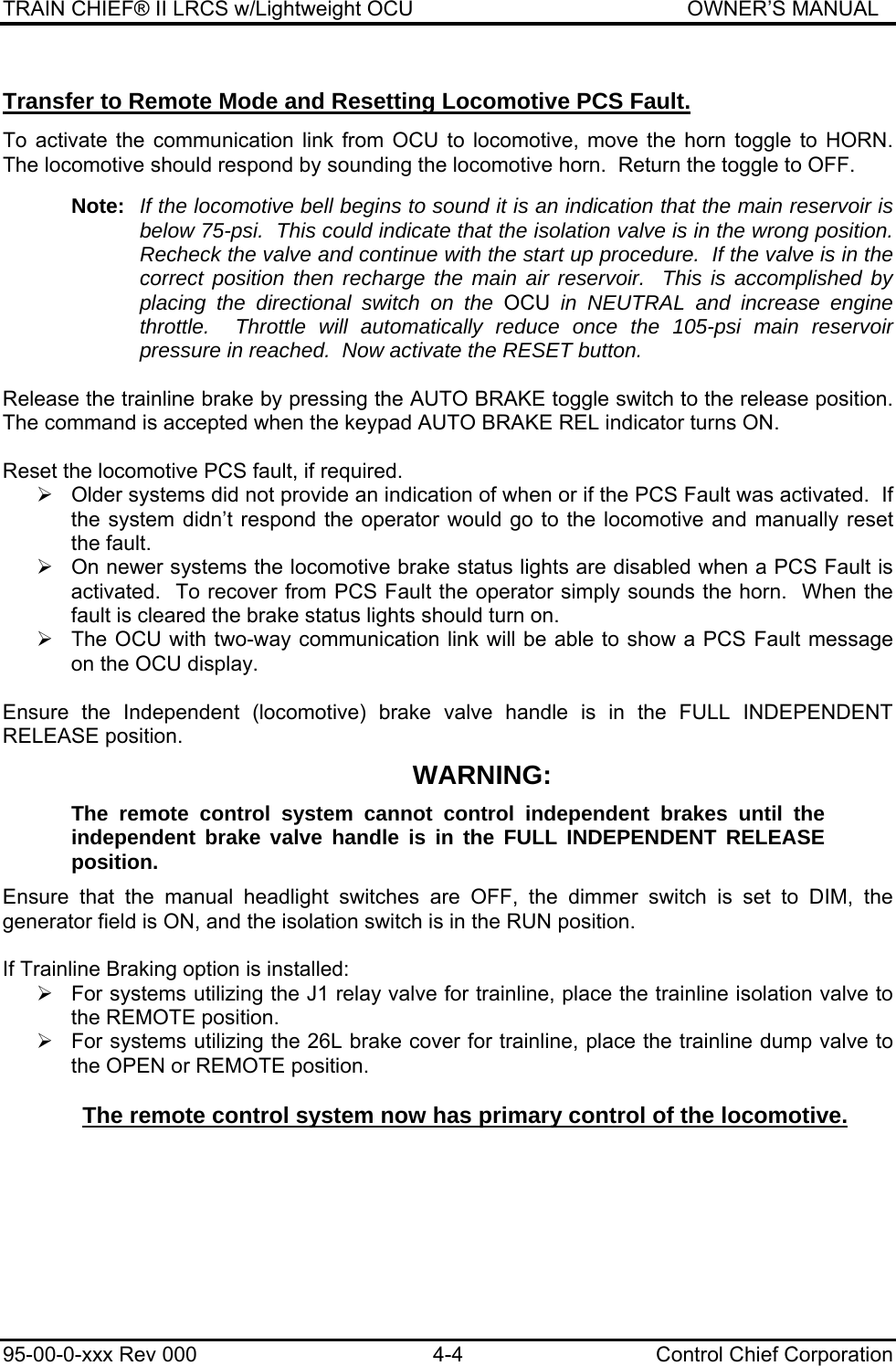 TRAIN CHIEF® II LRCS w/Lightweight OCU                                               OWNER’S MANUAL 95-00-0-xxx Rev 000  4-4  Control Chief Corporation Transfer to Remote Mode and Resetting Locomotive PCS Fault.  To activate the communication link from OCU to locomotive, move the horn toggle to HORN. The locomotive should respond by sounding the locomotive horn.  Return the toggle to OFF.  Note:  If the locomotive bell begins to sound it is an indication that the main reservoir is below 75-psi.  This could indicate that the isolation valve is in the wrong position. Recheck the valve and continue with the start up procedure.  If the valve is in the correct position then recharge the main air reservoir.  This is accomplished by placing the directional switch on the OCU in NEUTRAL and increase engine throttle.  Throttle will automatically reduce once the 105-psi main reservoir pressure in reached.  Now activate the RESET button.  Release the trainline brake by pressing the AUTO BRAKE toggle switch to the release position. The command is accepted when the keypad AUTO BRAKE REL indicator turns ON.   Reset the locomotive PCS fault, if required.  ¾  Older systems did not provide an indication of when or if the PCS Fault was activated.  If the system didn’t respond the operator would go to the locomotive and manually reset the fault.  ¾  On newer systems the locomotive brake status lights are disabled when a PCS Fault is activated.  To recover from PCS Fault the operator simply sounds the horn.  When the fault is cleared the brake status lights should turn on.  ¾  The OCU with two-way communication link will be able to show a PCS Fault message on the OCU display.  Ensure the Independent (locomotive) brake valve handle is in the FULL INDEPENDENT RELEASE position. WARNING: The remote control system cannot control independent brakes until the independent brake valve handle is in the FULL INDEPENDENT RELEASE position. Ensure that the manual headlight switches are OFF, the dimmer switch is set to DIM, the generator field is ON, and the isolation switch is in the RUN position.  If Trainline Braking option is installed: ¾  For systems utilizing the J1 relay valve for trainline, place the trainline isolation valve to the REMOTE position.  ¾  For systems utilizing the 26L brake cover for trainline, place the trainline dump valve to the OPEN or REMOTE position.  The remote control system now has primary control of the locomotive. 