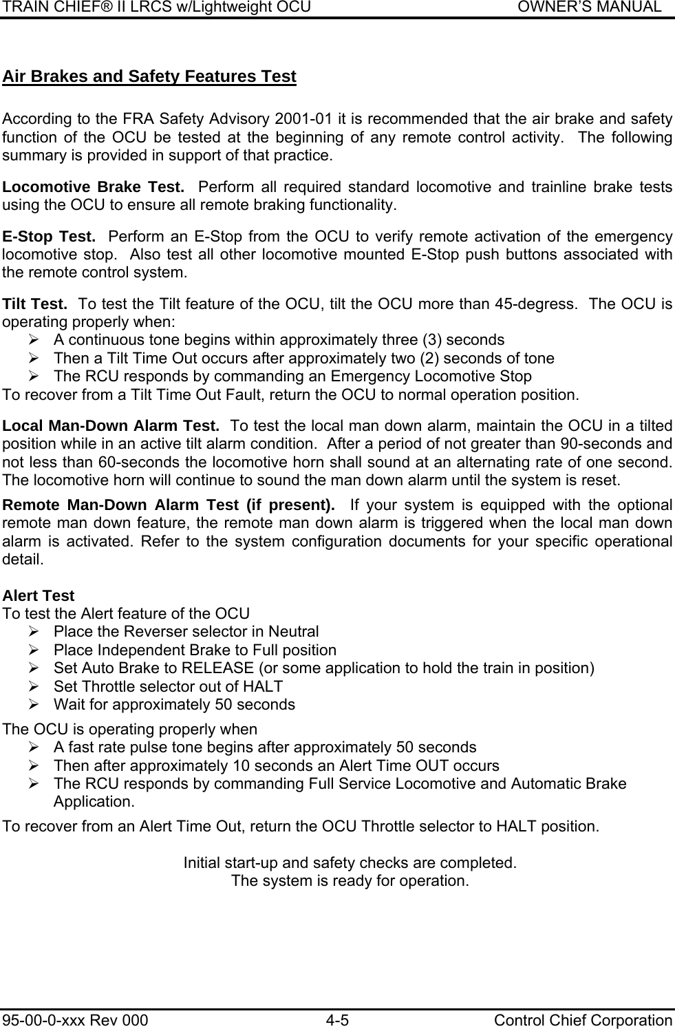 TRAIN CHIEF® II LRCS w/Lightweight OCU                                               OWNER’S MANUAL 95-00-0-xxx Rev 000  4-5  Control Chief Corporation Air Brakes and Safety Features Test  According to the FRA Safety Advisory 2001-01 it is recommended that the air brake and safety function of the OCU be tested at the beginning of any remote control activity.  The following summary is provided in support of that practice.  Locomotive Brake Test.  Perform all required standard locomotive and trainline brake tests using the OCU to ensure all remote braking functionality.  E-Stop Test.  Perform an E-Stop from the OCU to verify remote activation of the emergency locomotive stop.  Also test all other locomotive mounted E-Stop push buttons associated with the remote control system.  Tilt Test.  To test the Tilt feature of the OCU, tilt the OCU more than 45-degress.  The OCU is operating properly when: ¾  A continuous tone begins within approximately three (3) seconds ¾  Then a Tilt Time Out occurs after approximately two (2) seconds of tone  ¾  The RCU responds by commanding an Emergency Locomotive Stop To recover from a Tilt Time Out Fault, return the OCU to normal operation position.  Local Man-Down Alarm Test.  To test the local man down alarm, maintain the OCU in a tilted position while in an active tilt alarm condition.  After a period of not greater than 90-seconds and not less than 60-seconds the locomotive horn shall sound at an alternating rate of one second.  The locomotive horn will continue to sound the man down alarm until the system is reset.  Remote Man-Down Alarm Test (if present).  If your system is equipped with the optional remote man down feature, the remote man down alarm is triggered when the local man down alarm is activated. Refer to the system configuration documents for your specific operational detail.  Alert Test To test the Alert feature of the OCU ¾  Place the Reverser selector in Neutral ¾  Place Independent Brake to Full position ¾  Set Auto Brake to RELEASE (or some application to hold the train in position) ¾  Set Throttle selector out of HALT ¾  Wait for approximately 50 seconds  The OCU is operating properly when  ¾  A fast rate pulse tone begins after approximately 50 seconds ¾  Then after approximately 10 seconds an Alert Time OUT occurs ¾  The RCU responds by commanding Full Service Locomotive and Automatic Brake Application.  To recover from an Alert Time Out, return the OCU Throttle selector to HALT position.  Initial start-up and safety checks are completed. The system is ready for operation.   