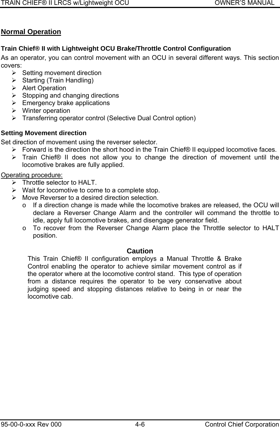 TRAIN CHIEF® II LRCS w/Lightweight OCU                                               OWNER’S MANUAL 95-00-0-xxx Rev 000  4-6  Control Chief Corporation Normal Operation Train Chief® II with Lightweight OCU Brake/Throttle Control Configuration As an operator, you can control movement with an OCU in several different ways. This section covers: ¾  Setting movement direction ¾  Starting (Train Handling) ¾ Alert Operation ¾  Stopping and changing directions ¾ Emergency brake applications ¾ Winter operation ¾  Transferring operator control (Selective Dual Control option) Setting Movement direction Set direction of movement using the reverser selector. ¾  Forward is the direction the short hood in the Train Chief® II equipped locomotive faces. ¾  Train Chief® II does not allow you to change the direction of movement until the locomotive brakes are fully applied.  Operating procedure:  ¾  Throttle selector to HALT.  ¾  Wait for locomotive to come to a complete stop.  ¾  Move Reverser to a desired direction selection. o  If a direction change is made while the locomotive brakes are released, the OCU will declare a Reverser Change Alarm and the controller will command the throttle to idle, apply full locomotive brakes, and disengage generator field. o  To recover from the Reverser Change Alarm place the Throttle selector to HALT position.  Caution This Train Chief® II configuration employs a Manual Throttle &amp; Brake Control enabling the operator to achieve similar movement control as if the operator where at the locomotive control stand.  This type of operation from a distance requires the operator to be very conservative about judging speed and stopping distances relative to being in or near the locomotive cab.  