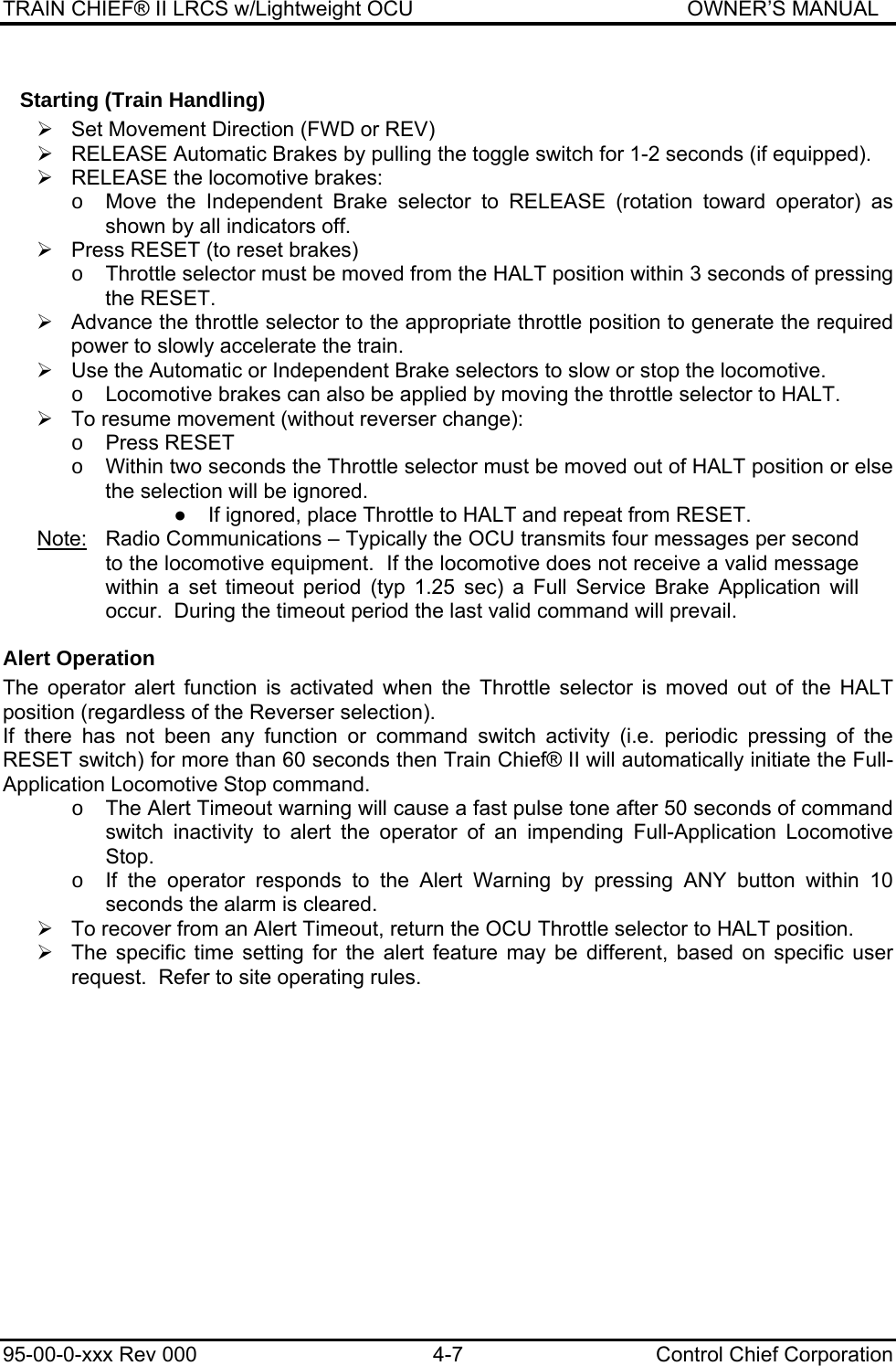 TRAIN CHIEF® II LRCS w/Lightweight OCU                                               OWNER’S MANUAL 95-00-0-xxx Rev 000  4-7  Control Chief Corporation Starting (Train Handling) ¾  Set Movement Direction (FWD or REV) ¾  RELEASE Automatic Brakes by pulling the toggle switch for 1-2 seconds (if equipped). ¾  RELEASE the locomotive brakes: o  Move the Independent Brake selector to RELEASE (rotation toward operator) as shown by all indicators off. ¾  Press RESET (to reset brakes) o  Throttle selector must be moved from the HALT position within 3 seconds of pressing the RESET. ¾  Advance the throttle selector to the appropriate throttle position to generate the required power to slowly accelerate the train.   ¾  Use the Automatic or Independent Brake selectors to slow or stop the locomotive. o  Locomotive brakes can also be applied by moving the throttle selector to HALT. ¾  To resume movement (without reverser change): o Press RESET o  Within two seconds the Throttle selector must be moved out of HALT position or else the selection will be ignored. ●  If ignored, place Throttle to HALT and repeat from RESET. Note:   Radio Communications – Typically the OCU transmits four messages per second to the locomotive equipment.  If the locomotive does not receive a valid message within a set timeout period (typ 1.25 sec) a Full Service Brake Application will occur.  During the timeout period the last valid command will prevail. Alert Operation The operator alert function is activated when the Throttle selector is moved out of the HALT position (regardless of the Reverser selection).  If there has not been any function or command switch activity (i.e. periodic pressing of the RESET switch) for more than 60 seconds then Train Chief® II will automatically initiate the Full-Application Locomotive Stop command. o  The Alert Timeout warning will cause a fast pulse tone after 50 seconds of command switch inactivity to alert the operator of an impending Full-Application Locomotive Stop. o  If the operator responds to the Alert Warning by pressing ANY button within 10 seconds the alarm is cleared. ¾  To recover from an Alert Timeout, return the OCU Throttle selector to HALT position.  ¾  The specific time setting for the alert feature may be different, based on specific user request.  Refer to site operating rules.  