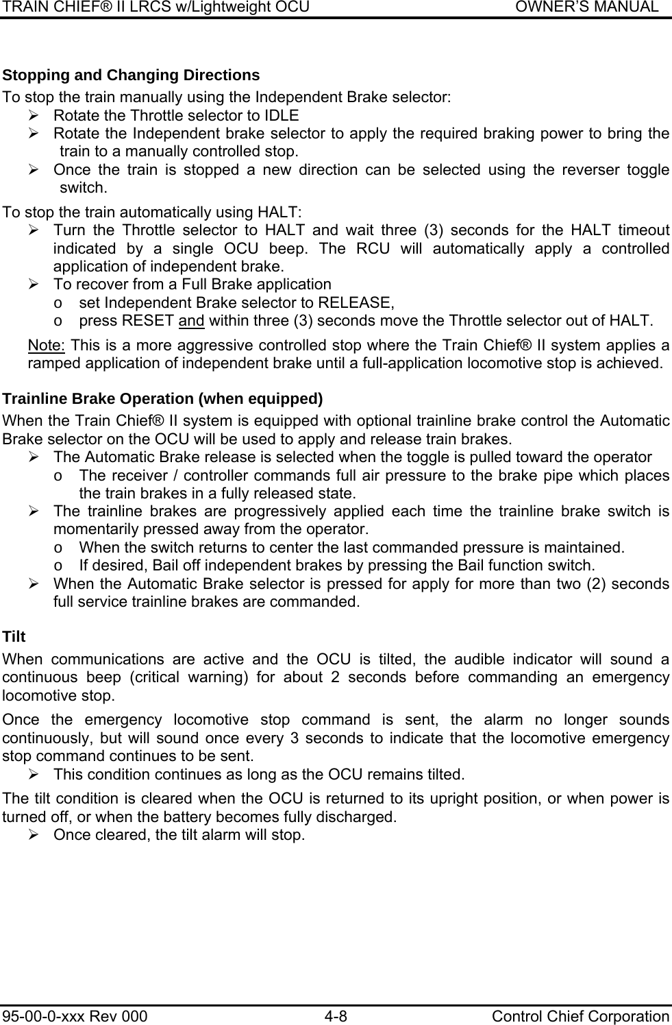 TRAIN CHIEF® II LRCS w/Lightweight OCU                                               OWNER’S MANUAL 95-00-0-xxx Rev 000  4-8  Control Chief Corporation Stopping and Changing Directions To stop the train manually using the Independent Brake selector:  ¾  Rotate the Throttle selector to IDLE ¾  Rotate the Independent brake selector to apply the required braking power to bring the train to a manually controlled stop. ¾  Once the train is stopped a new direction can be selected using the reverser toggle switch.  To stop the train automatically using HALT:  ¾  Turn the Throttle selector to HALT and wait three (3) seconds for the HALT timeout indicated by a single OCU beep. The RCU will automatically apply a controlled application of independent brake.  ¾  To recover from a Full Brake application  o  set Independent Brake selector to RELEASE,  o  press RESET and within three (3) seconds move the Throttle selector out of HALT.  Note: This is a more aggressive controlled stop where the Train Chief® II system applies a ramped application of independent brake until a full-application locomotive stop is achieved.   Trainline Brake Operation (when equipped) When the Train Chief® II system is equipped with optional trainline brake control the Automatic Brake selector on the OCU will be used to apply and release train brakes. ¾  The Automatic Brake release is selected when the toggle is pulled toward the operator o  The receiver / controller commands full air pressure to the brake pipe which places the train brakes in a fully released state. ¾  The trainline brakes are progressively applied each time the trainline brake switch is momentarily pressed away from the operator.  o  When the switch returns to center the last commanded pressure is maintained. o  If desired, Bail off independent brakes by pressing the Bail function switch. ¾  When the Automatic Brake selector is pressed for apply for more than two (2) seconds full service trainline brakes are commanded. Tilt When communications are active and the OCU is tilted, the audible indicator will sound a continuous beep (critical warning) for about 2 seconds before commanding an emergency locomotive stop.  Once the emergency locomotive stop command is sent, the alarm no longer sounds continuously, but will sound once every 3 seconds to indicate that the locomotive emergency stop command continues to be sent.  ¾  This condition continues as long as the OCU remains tilted.  The tilt condition is cleared when the OCU is returned to its upright position, or when power is turned off, or when the battery becomes fully discharged.  ¾  Once cleared, the tilt alarm will stop. 