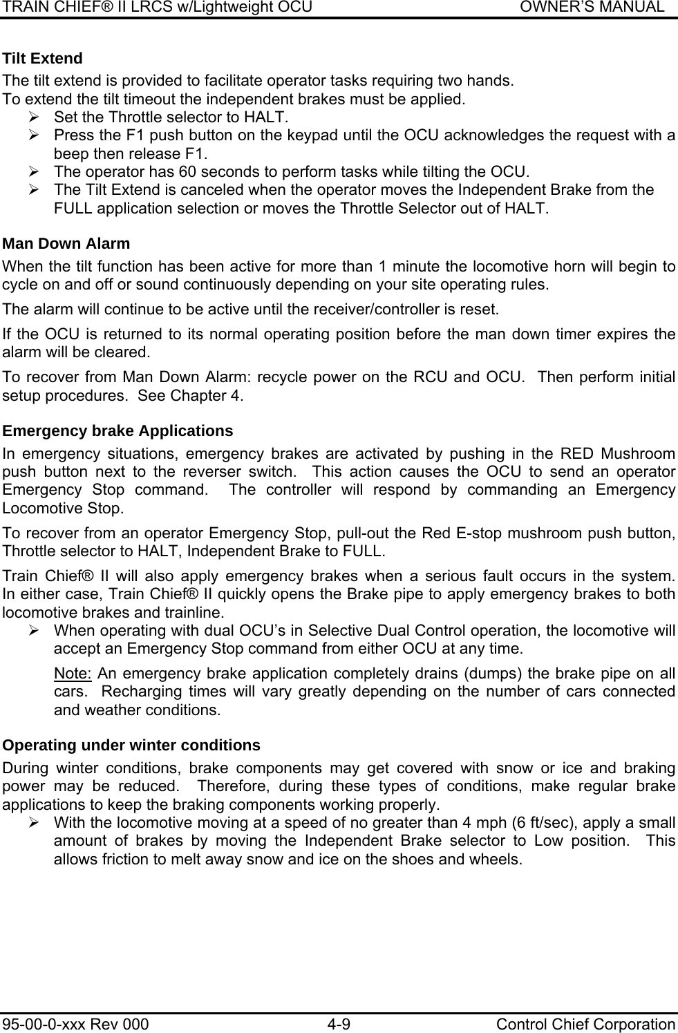 TRAIN CHIEF® II LRCS w/Lightweight OCU                                               OWNER’S MANUAL 95-00-0-xxx Rev 000  4-9  Control Chief Corporation Tilt Extend The tilt extend is provided to facilitate operator tasks requiring two hands.  To extend the tilt timeout the independent brakes must be applied.  ¾  Set the Throttle selector to HALT.  ¾  Press the F1 push button on the keypad until the OCU acknowledges the request with a beep then release F1.  ¾  The operator has 60 seconds to perform tasks while tilting the OCU. ¾  The Tilt Extend is canceled when the operator moves the Independent Brake from the FULL application selection or moves the Throttle Selector out of HALT. Man Down Alarm When the tilt function has been active for more than 1 minute the locomotive horn will begin to cycle on and off or sound continuously depending on your site operating rules.  The alarm will continue to be active until the receiver/controller is reset.   If the OCU is returned to its normal operating position before the man down timer expires the alarm will be cleared.  To recover from Man Down Alarm: recycle power on the RCU and OCU.  Then perform initial setup procedures.  See Chapter 4. Emergency brake Applications In emergency situations, emergency brakes are activated by pushing in the RED Mushroom push button next to the reverser switch.  This action causes the OCU to send an operator Emergency Stop command.  The controller will respond by commanding an Emergency Locomotive Stop.  To recover from an operator Emergency Stop, pull-out the Red E-stop mushroom push button, Throttle selector to HALT, Independent Brake to FULL.  Train  Chief®  II  will  also  apply  emergency  brakes  when  a  serious  fault  occurs  in  the  system.                        In either case, Train Chief® II quickly opens the Brake pipe to apply emergency brakes to both locomotive brakes and trainline.  ¾  When operating with dual OCU’s in Selective Dual Control operation, the locomotive will accept an Emergency Stop command from either OCU at any time.  Note: An emergency brake application completely drains (dumps) the brake pipe on all cars.  Recharging times will vary greatly depending on the number of cars connected and weather conditions. Operating under winter conditions During winter conditions, brake components may get covered with snow or ice and braking power may be reduced.  Therefore, during these types of conditions, make regular brake applications to keep the braking components working properly. ¾  With the locomotive moving at a speed of no greater than 4 mph (6 ft/sec), apply a small amount of brakes by moving the Independent Brake selector to Low position.  This allows friction to melt away snow and ice on the shoes and wheels.   