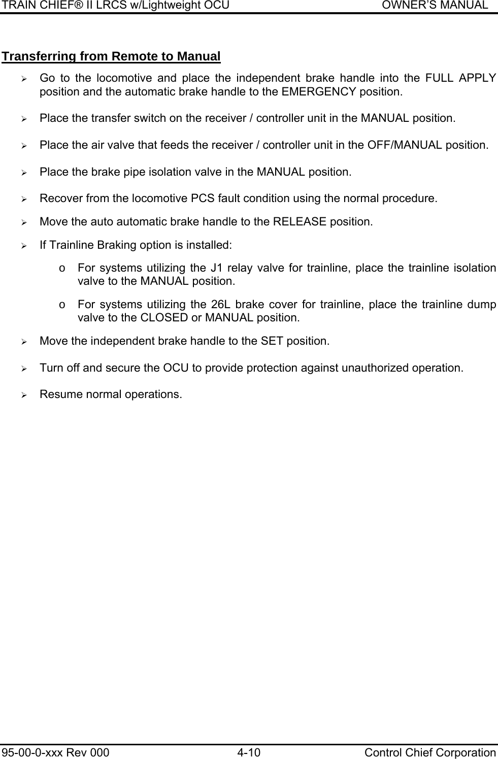 TRAIN CHIEF® II LRCS w/Lightweight OCU                                               OWNER’S MANUAL 95-00-0-xxx Rev 000  4-10  Control Chief Corporation Transferring from Remote to Manual  ¾ Go to the locomotive and place the independent brake handle into the FULL APPLY position and the automatic brake handle to the EMERGENCY position.  ¾ Place the transfer switch on the receiver / controller unit in the MANUAL position.  ¾ Place the air valve that feeds the receiver / controller unit in the OFF/MANUAL position.  ¾ Place the brake pipe isolation valve in the MANUAL position.  ¾ Recover from the locomotive PCS fault condition using the normal procedure.  ¾ Move the auto automatic brake handle to the RELEASE position.  ¾ If Trainline Braking option is installed:  o  For systems utilizing the J1 relay valve for trainline, place the trainline isolation valve to the MANUAL position.   o  For systems utilizing the 26L brake cover for trainline, place the trainline dump valve to the CLOSED or MANUAL position.  ¾ Move the independent brake handle to the SET position.  ¾ Turn off and secure the OCU to provide protection against unauthorized operation.   ¾ Resume normal operations.  