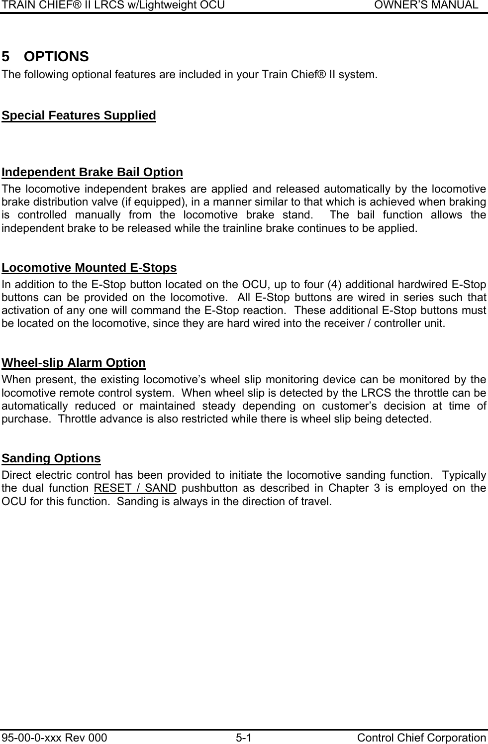 TRAIN CHIEF® II LRCS w/Lightweight OCU                                               OWNER’S MANUAL 95-00-0-xxx Rev 000  5-1  Control Chief Corporation 5 OPTIONS The following optional features are included in your Train Chief® II system.     Special Features Supplied  Independent Brake Bail Option The locomotive independent brakes are applied and released automatically by the locomotive brake distribution valve (if equipped), in a manner similar to that which is achieved when braking is controlled manually from the locomotive brake stand.  The bail function allows the independent brake to be released while the trainline brake continues to be applied.   Locomotive Mounted E-Stops In addition to the E-Stop button located on the OCU, up to four (4) additional hardwired E-Stop buttons can be provided on the locomotive.  All E-Stop buttons are wired in series such that activation of any one will command the E-Stop reaction.  These additional E-Stop buttons must be located on the locomotive, since they are hard wired into the receiver / controller unit.  Wheel-slip Alarm Option When present, the existing locomotive’s wheel slip monitoring device can be monitored by the locomotive remote control system.  When wheel slip is detected by the LRCS the throttle can be automatically reduced or maintained steady depending on customer’s decision at time of purchase.  Throttle advance is also restricted while there is wheel slip being detected.  Sanding Options Direct electric control has been provided to initiate the locomotive sanding function.  Typically the dual function RESET / SAND pushbutton as described in Chapter 3 is employed on the OCU for this function.  Sanding is always in the direction of travel. 