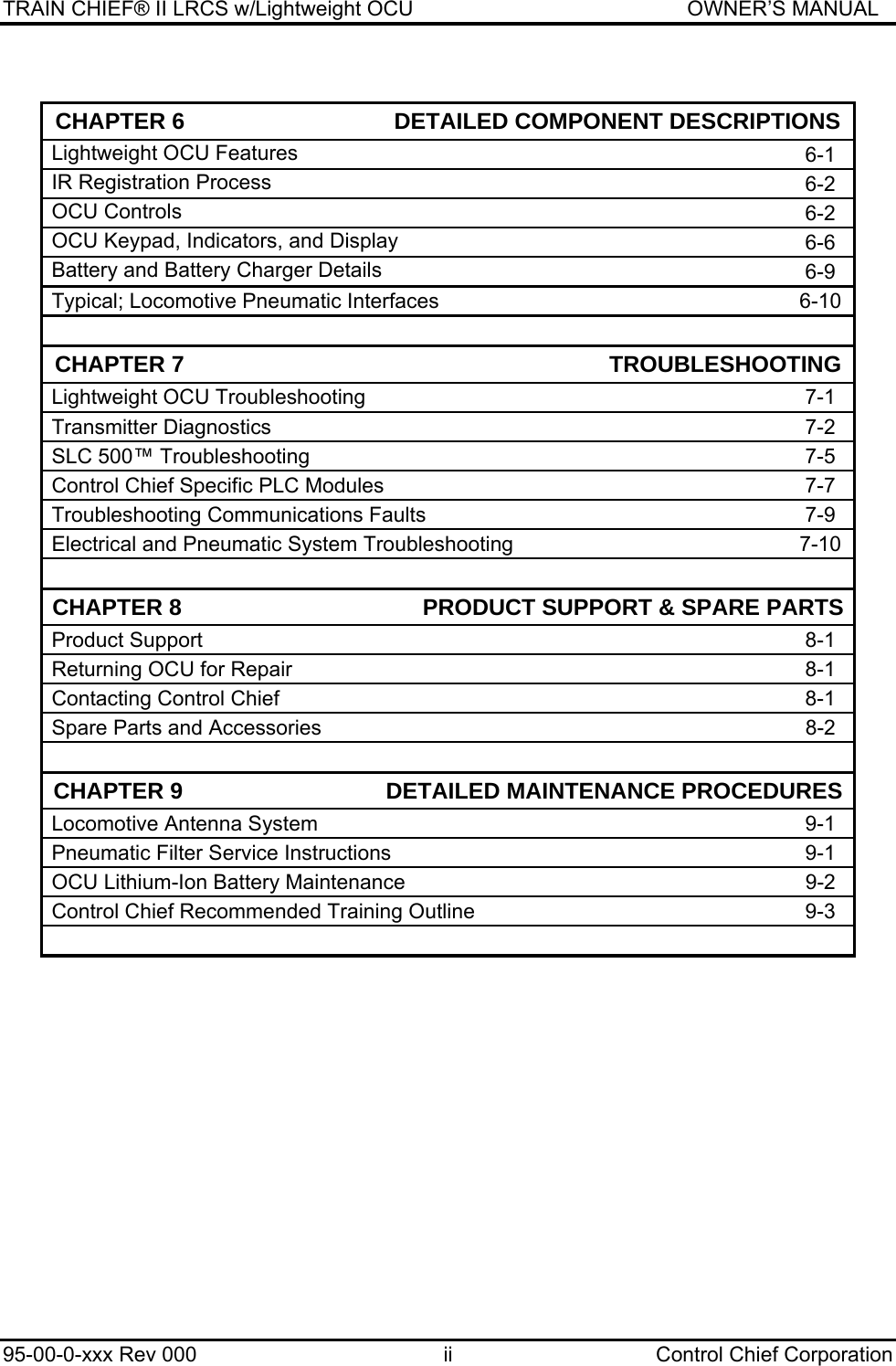 TRAIN CHIEF® II LRCS w/Lightweight OCU                                               OWNER’S MANUAL 95-00-0-xxx Rev 000  ii  Control Chief Corporation  CHAPTER 6                                 DETAILED COMPONENT DESCRIPTIONSLightweight OCU Features   6-1 IR Registration Process  6-2 OCU Controls   6-2 OCU Keypad, Indicators, and Display   6-6 Battery and Battery Charger Details  6-9 Typical; Locomotive Pneumatic Interfaces   6-10    CHAPTER 7                                                                   TROUBLESHOOTINGLightweight OCU Troubleshooting  7-1 Transmitter Diagnostics  7-2 SLC 500™ Troubleshooting  7-5 Control Chief Specific PLC Modules  7-7 Troubleshooting Communications Faults  7-9 Electrical and Pneumatic System Troubleshooting  7-10      CHAPTER 8                                      PRODUCT SUPPORT &amp; SPARE PARTSProduct Support  8-1 Returning OCU for Repair  8-1 Contacting Control Chief  8-1 Spare Parts and Accessories  8-2    CHAPTER 9                                DETAILED MAINTENANCE PROCEDURESLocomotive Antenna System  9-1 Pneumatic Filter Service Instructions  9-1 OCU Lithium-Ion Battery Maintenance  9-2 Control Chief Recommended Training Outline  9-3    