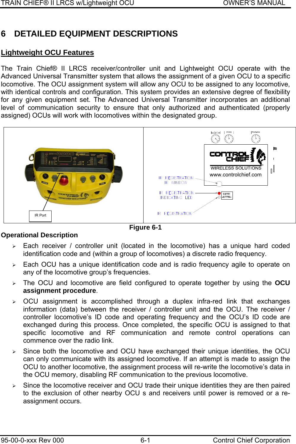 TRAIN CHIEF® II LRCS w/Lightweight OCU                                               OWNER’S MANUAL 95-00-0-xxx Rev 000  6-1  Control Chief Corporation 6  DETAILED EQUIPMENT DESCRIPTIONS  Lightweight OCU Features   The Train Chief® II LRCS receiver/controller unit and Lightweight OCU operate with the Advanced Universal Transmitter system that allows the assignment of a given OCU to a specific locomotive. The OCU assignment system will allow any OCU to be assigned to any locomotive, with identical controls and configuration. This system provides an extensive degree of flexibility for any given equipment set. The Advanced Universal Transmitter incorporates an additional level of communication security to ensure that only authorized and authenticated (properly assigned) OCUs will work with locomotives within the designated group.    Figure 6-1 Operational Description  ¾ Each receiver / controller unit (located in the locomotive) has a unique hard coded identification code and (within a group of locomotives) a discrete radio frequency.  ¾ Each OCU has a unique identification code and is radio frequency agile to operate on any of the locomotive group’s frequencies.  ¾ The OCU and locomotive are field configured to operate together by using the OCU assignment procedure.  ¾ OCU assignment is accomplished through a duplex infra-red link that exchanges information (data) between the receiver / controller unit and the OCU. The receiver / controller locomotive’s ID code and operating frequency and the OCU’s ID code are exchanged during this process. Once completed, the specific OCU is assigned to that specific locomotive and RF communication and remote control operations can commence over the radio link.  ¾ Since both the locomotive and OCU have exchanged their unique identities, the OCU can only communicate with its assigned locomotive. If an attempt is made to assign the OCU to another locomotive, the assignment process will re-write the locomotive’s data in the OCU memory, disabling RF communication to the previous locomotive.  ¾ Since the locomotive receiver and OCU trade their unique identities they are then paired to the exclusion of other nearby OCU s and receivers until power is removed or a re-assignment occurs.  IR Port www.controlchief.com