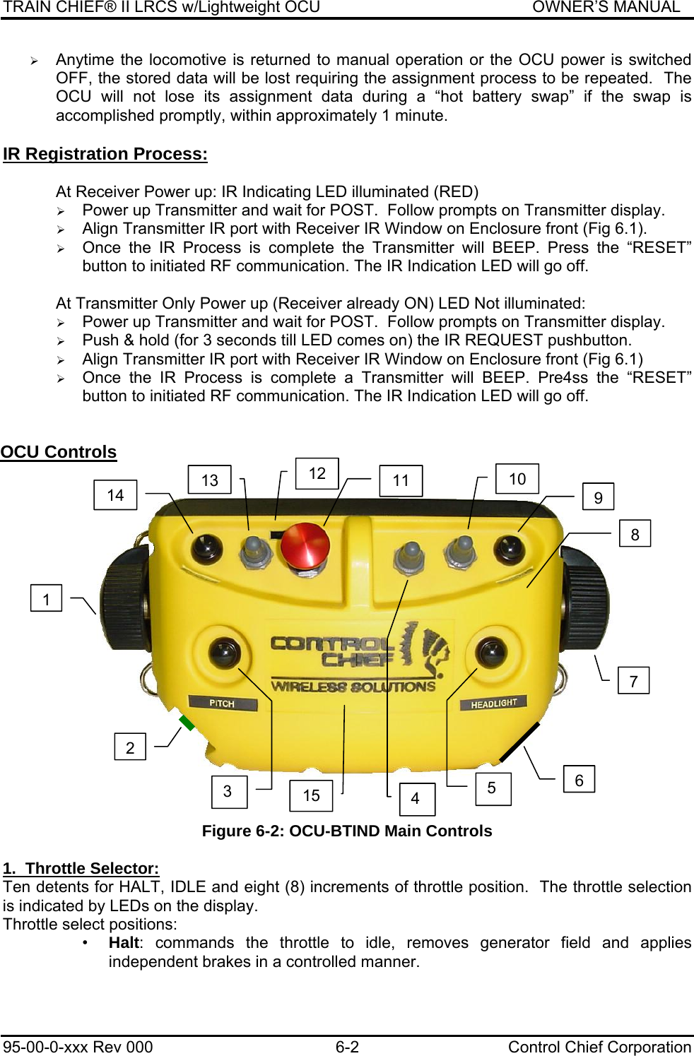 TRAIN CHIEF® II LRCS w/Lightweight OCU                                               OWNER’S MANUAL 95-00-0-xxx Rev 000  6-2  Control Chief Corporation ¾ Anytime the locomotive is returned to manual operation or the OCU power is switched OFF, the stored data will be lost requiring the assignment process to be repeated.  The OCU will not lose its assignment data during a “hot battery swap” if the swap is accomplished promptly, within approximately 1 minute.  IR Registration Process:  At Receiver Power up: IR Indicating LED illuminated (RED) ¾ Power up Transmitter and wait for POST.  Follow prompts on Transmitter display. ¾ Align Transmitter IR port with Receiver IR Window on Enclosure front (Fig 6.1). ¾ Once the IR Process is complete the Transmitter will BEEP. Press the “RESET” button to initiated RF communication. The IR Indication LED will go off.  At Transmitter Only Power up (Receiver already ON) LED Not illuminated: ¾ Power up Transmitter and wait for POST.  Follow prompts on Transmitter display. ¾ Push &amp; hold (for 3 seconds till LED comes on) the IR REQUEST pushbutton. ¾ Align Transmitter IR port with Receiver IR Window on Enclosure front (Fig 6.1) ¾ Once the IR Process is complete a Transmitter will BEEP. Pre4ss the “RESET” button to initiated RF communication. The IR Indication LED will go off.  OCU Controls                    Figure 6-2: OCU-BTIND Main Controls  1.  Throttle Selector: Ten detents for HALT, IDLE and eight (8) increments of throttle position.  The throttle selection is indicated by LEDs on the display. Throttle select positions: •  Halt: commands the throttle to idle, removes generator field and applies independent brakes in a controlled manner. 123  4  5 67891012  11 13 14 15 