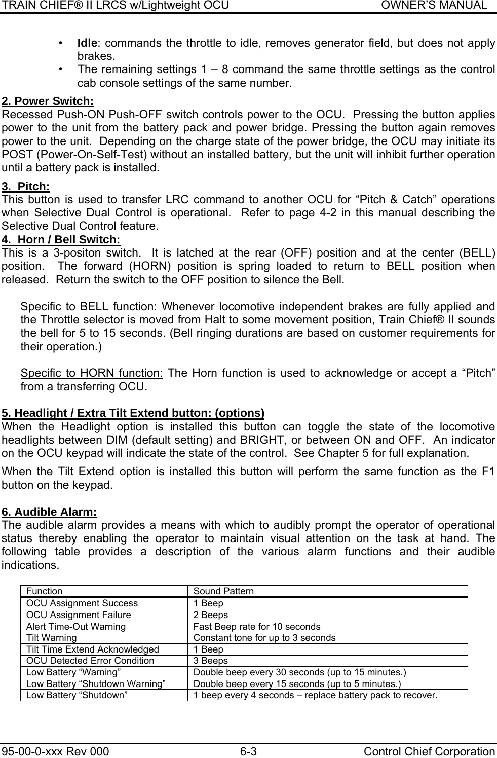 TRAIN CHIEF® II LRCS w/Lightweight OCU                                               OWNER’S MANUAL 95-00-0-xxx Rev 000  6-3  Control Chief Corporation •  Idle: commands the throttle to idle, removes generator field, but does not apply brakes. •  The remaining settings 1 – 8 command the same throttle settings as the control cab console settings of the same number.  2. Power Switch: Recessed Push-ON Push-OFF switch controls power to the OCU.  Pressing the button applies power to the unit from the battery pack and power bridge. Pressing the button again removes power to the unit.  Depending on the charge state of the power bridge, the OCU may initiate its POST (Power-On-Self-Test) without an installed battery, but the unit will inhibit further operation until a battery pack is installed.  3.  Pitch: This button is used to transfer LRC command to another OCU for “Pitch &amp; Catch” operations when Selective Dual Control is operational.  Refer to page 4-2 in this manual describing the Selective Dual Control feature. 4.  Horn / Bell Switch: This is a 3-positon switch.  It is latched at the rear (OFF) position and at the center (BELL) position.  The forward (HORN) position is spring loaded to return to BELL position when released.  Return the switch to the OFF position to silence the Bell.  Specific to BELL function: Whenever locomotive independent brakes are fully applied and the Throttle selector is moved from Halt to some movement position, Train Chief® II sounds the bell for 5 to 15 seconds. (Bell ringing durations are based on customer requirements for their operation.)  Specific to HORN function: The Horn function is used to acknowledge or accept a “Pitch” from a transferring OCU.  5. Headlight / Extra Tilt Extend button: (options) When the Headlight option is installed this button can toggle the state of the locomotive headlights between DIM (default setting) and BRIGHT, or between ON and OFF.  An indicator on the OCU keypad will indicate the state of the control.  See Chapter 5 for full explanation.  When the Tilt Extend option is installed this button will perform the same function as the F1 button on the keypad.  6. Audible Alarm: The audible alarm provides a means with which to audibly prompt the operator of operational status thereby enabling the operator to maintain visual attention on the task at hand. The following table provides a description of the various alarm functions and their audible indications.  Function   Sound Pattern OCU Assignment Success  1 Beep OCU Assignment Failure  2 Beeps Alert Time-Out Warning  Fast Beep rate for 10 seconds Tilt Warning  Constant tone for up to 3 seconds Tilt Time Extend Acknowledged  1 Beep OCU Detected Error Condition  3 Beeps Low Battery “Warning”  Double beep every 30 seconds (up to 15 minutes.) Low Battery “Shutdown Warning”  Double beep every 15 seconds (up to 5 minutes.) Low Battery “Shutdown”  1 beep every 4 seconds – replace battery pack to recover.  