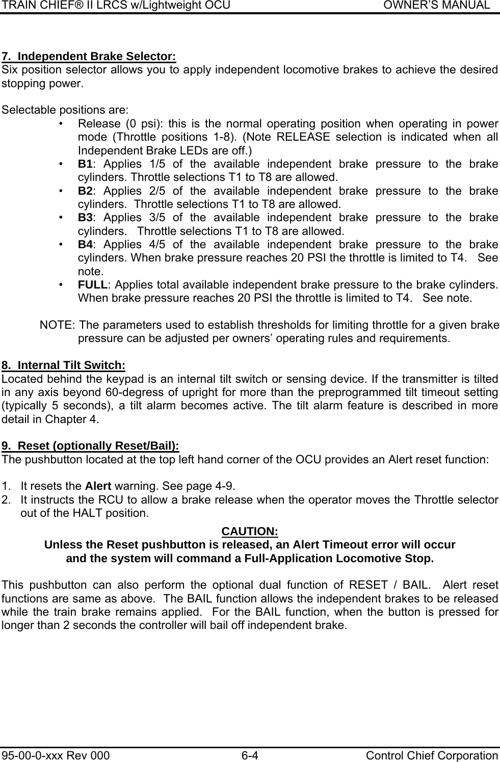 TRAIN CHIEF® II LRCS w/Lightweight OCU                                               OWNER’S MANUAL 95-00-0-xxx Rev 000  6-4  Control Chief Corporation    7.  Independent Brake Selector: Six position selector allows you to apply independent locomotive brakes to achieve the desired stopping power.   Selectable positions are: •  Release (0 psi): this is the normal operating position when operating in power mode (Throttle positions 1-8). (Note RELEASE selection is indicated when all Independent Brake LEDs are off.) •  B1: Applies 1/5 of the available independent brake pressure to the brake cylinders. Throttle selections T1 to T8 are allowed. •  B2: Applies 2/5 of the available independent brake pressure to the brake cylinders.  Throttle selections T1 to T8 are allowed. •  B3: Applies 3/5 of the available independent brake pressure to the brake cylinders.   Throttle selections T1 to T8 are allowed. •  B4: Applies 4/5 of the available independent brake pressure to the brake cylinders. When brake pressure reaches 20 PSI the throttle is limited to T4.   See note. •  FULL: Applies total available independent brake pressure to the brake cylinders. When brake pressure reaches 20 PSI the throttle is limited to T4.   See note.  NOTE: The parameters used to establish thresholds for limiting throttle for a given brake pressure can be adjusted per owners’ operating rules and requirements.  8.  Internal Tilt Switch: Located behind the keypad is an internal tilt switch or sensing device. If the transmitter is tilted in any axis beyond 60-degress of upright for more than the preprogrammed tilt timeout setting (typically 5 seconds), a tilt alarm becomes active. The tilt alarm feature is described in more detail in Chapter 4.  9.  Reset (optionally Reset/Bail): The pushbutton located at the top left hand corner of the OCU provides an Alert reset function:   1.  It resets the Alert warning. See page 4-9. 2.  It instructs the RCU to allow a brake release when the operator moves the Throttle selector out of the HALT position.  CAUTION: Unless the Reset pushbutton is released, an Alert Timeout error will occur and the system will command a Full-Application Locomotive Stop.  This pushbutton can also perform the optional dual function of RESET / BAIL.  Alert reset functions are same as above.  The BAIL function allows the independent brakes to be released while the train brake remains applied.  For the BAIL function, when the button is pressed for longer than 2 seconds the controller will bail off independent brake.  