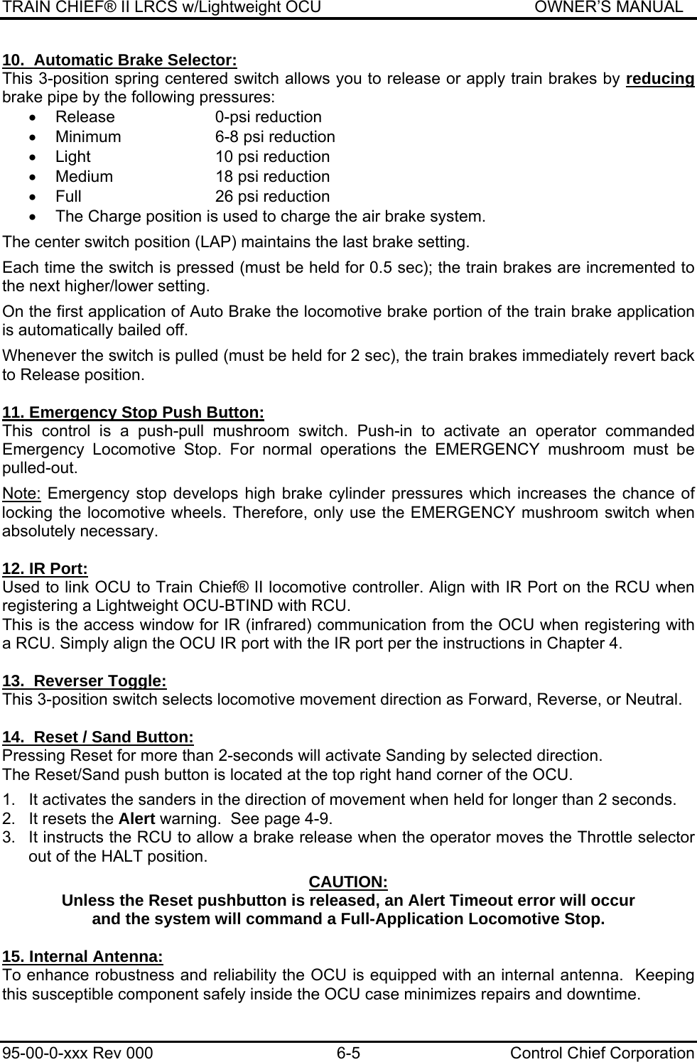 TRAIN CHIEF® II LRCS w/Lightweight OCU                                               OWNER’S MANUAL 95-00-0-xxx Rev 000  6-5  Control Chief Corporation 10.  Automatic Brake Selector: This 3-position spring centered switch allows you to release or apply train brakes by reducing brake pipe by the following pressures:  •  Release  0-psi reduction  •  Minimum  6-8 psi reduction  •  Light  10 psi reduction  •  Medium  18 psi reduction  •  Full  26 psi reduction  •  The Charge position is used to charge the air brake system.  The center switch position (LAP) maintains the last brake setting.  Each time the switch is pressed (must be held for 0.5 sec); the train brakes are incremented to the next higher/lower setting.  On the first application of Auto Brake the locomotive brake portion of the train brake application is automatically bailed off.  Whenever the switch is pulled (must be held for 2 sec), the train brakes immediately revert back to Release position.  11. Emergency Stop Push Button: This control is a push-pull mushroom switch. Push-in to activate an operator commanded Emergency Locomotive Stop. For normal operations the EMERGENCY mushroom must be pulled-out.  Note: Emergency stop develops high brake cylinder pressures which increases the chance of locking the locomotive wheels. Therefore, only use the EMERGENCY mushroom switch when absolutely necessary.  12. IR Port: Used to link OCU to Train Chief® II locomotive controller. Align with IR Port on the RCU when registering a Lightweight OCU-BTIND with RCU. This is the access window for IR (infrared) communication from the OCU when registering with a RCU. Simply align the OCU IR port with the IR port per the instructions in Chapter 4.  13.  Reverser Toggle: This 3-position switch selects locomotive movement direction as Forward, Reverse, or Neutral.  14.  Reset / Sand Button: Pressing Reset for more than 2-seconds will activate Sanding by selected direction. The Reset/Sand push button is located at the top right hand corner of the OCU.  1.  It activates the sanders in the direction of movement when held for longer than 2 seconds. 2.  It resets the Alert warning.  See page 4-9. 3.  It instructs the RCU to allow a brake release when the operator moves the Throttle selector out of the HALT position.  CAUTION: Unless the Reset pushbutton is released, an Alert Timeout error will occur and the system will command a Full-Application Locomotive Stop.  15. Internal Antenna: To enhance robustness and reliability the OCU is equipped with an internal antenna.  Keeping this susceptible component safely inside the OCU case minimizes repairs and downtime. 