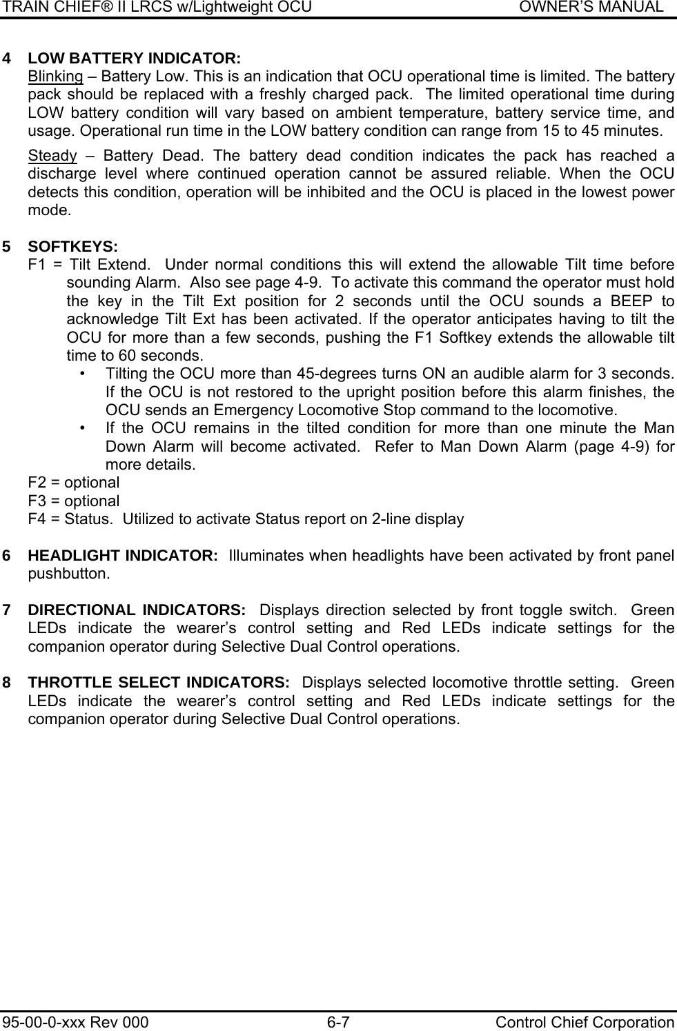 TRAIN CHIEF® II LRCS w/Lightweight OCU                                               OWNER’S MANUAL 95-00-0-xxx Rev 000  6-7  Control Chief Corporation 4  LOW BATTERY INDICATOR:   Blinking – Battery Low. This is an indication that OCU operational time is limited. The battery pack should be replaced with a freshly charged pack.  The limited operational time during LOW battery condition will vary based on ambient temperature, battery service time, and usage. Operational run time in the LOW battery condition can range from 15 to 45 minutes.   Steady – Battery Dead. The battery dead condition indicates the pack has reached a discharge level where continued operation cannot be assured reliable. When the OCU detects this condition, operation will be inhibited and the OCU is placed in the lowest power mode.  5 SOFTKEYS: F1 = Tilt Extend.  Under normal conditions this will extend the allowable Tilt time before sounding Alarm.  Also see page 4-9.  To activate this command the operator must hold the key in the Tilt Ext position for 2 seconds until the OCU sounds a BEEP to acknowledge Tilt Ext has been activated. If the operator anticipates having to tilt the OCU for more than a few seconds, pushing the F1 Softkey extends the allowable tilt time to 60 seconds. •  Tilting the OCU more than 45-degrees turns ON an audible alarm for 3 seconds. If the OCU is not restored to the upright position before this alarm finishes, the OCU sends an Emergency Locomotive Stop command to the locomotive. •  If the OCU remains in the tilted condition for more than one minute the Man Down Alarm will become activated.  Refer to Man Down Alarm (page 4-9) for more details. F2 = optional F3 = optional F4 = Status.  Utilized to activate Status report on 2-line display  6    HEADLIGHT INDICATOR:  Illuminates when headlights have been activated by front panel pushbutton.  7  DIRECTIONAL INDICATORS:  Displays direction selected by front toggle switch.  Green LEDs indicate the wearer’s control setting and Red LEDs indicate settings for the companion operator during Selective Dual Control operations.  8  THROTTLE SELECT INDICATORS:  Displays selected locomotive throttle setting.  Green LEDs indicate the wearer’s control setting and Red LEDs indicate settings for the companion operator during Selective Dual Control operations.  