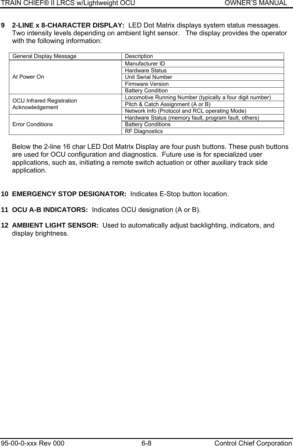 TRAIN CHIEF® II LRCS w/Lightweight OCU                                               OWNER’S MANUAL 95-00-0-xxx Rev 000  6-8  Control Chief Corporation 9  2-LINE x 8-CHARACTER DISPLAY:  LED Dot Matrix displays system status messages.  Two intensity levels depending on ambient light sensor.   The display provides the operator with the following information:   General Display Message   Description Manufacturer ID Hardware Status Unit Serial Number Firmware Version At Power On Battery Condition Locomotive Running Number (typically a four digit number) Pitch &amp; Catch Assignment (A or B) OCU Infrared Registration Acknowledgement  Network Info (Protocol and RCL operating Mode) Hardware Status (memory fault, program fault, others) Battery Conditions Error Conditions RF Diagnostics  Below the 2-line 16 char LED Dot Matrix Display are four push buttons. These push buttons are used for OCU configuration and diagnostics.  Future use is for specialized user applications, such as, initiating a remote switch actuation or other auxiliary track side application.    10  EMERGENCY STOP DESIGNATOR:  Indicates E-Stop button location.  11 OCU A-B INDICATORS:  Indicates OCU designation (A or B).  12  AMBIENT LIGHT SENSOR:  Used to automatically adjust backlighting, indicators, and display brightness.   