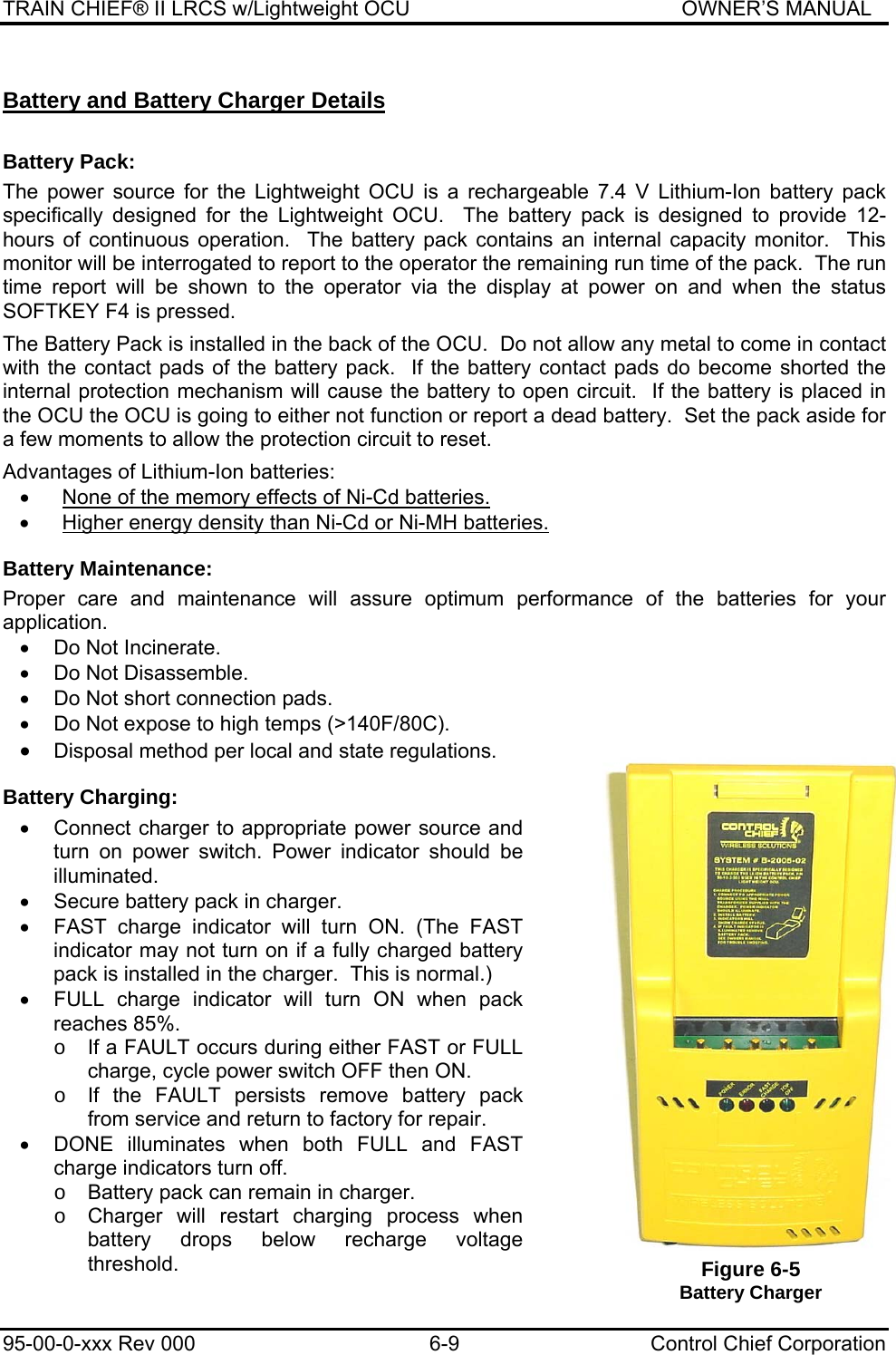 TRAIN CHIEF® II LRCS w/Lightweight OCU                                               OWNER’S MANUAL 95-00-0-xxx Rev 000  6-9  Control Chief Corporation Battery and Battery Charger Details  Battery Pack: The power source for the Lightweight OCU is a rechargeable 7.4 V Lithium-Ion battery pack specifically designed for the Lightweight OCU.  The battery pack is designed to provide 12-hours of continuous operation.  The battery pack contains an internal capacity monitor.  This monitor will be interrogated to report to the operator the remaining run time of the pack.  The run time report will be shown to the operator via the display at power on and when the status SOFTKEY F4 is pressed.  The Battery Pack is installed in the back of the OCU.  Do not allow any metal to come in contact with the contact pads of the battery pack.  If the battery contact pads do become shorted the internal protection mechanism will cause the battery to open circuit.  If the battery is placed in the OCU the OCU is going to either not function or report a dead battery.  Set the pack aside for a few moments to allow the protection circuit to reset.  Advantages of Lithium-Ion batteries: •  None of the memory effects of Ni-Cd batteries. •  Higher energy density than Ni-Cd or Ni-MH batteries. Battery Maintenance: Proper care and maintenance will assure optimum performance of the batteries for your application.  •  Do Not Incinerate. •  Do Not Disassemble. •  Do Not short connection pads. •  Do Not expose to high temps (&gt;140F/80C). • Disposal method per local and state regulations. Battery Charging: •  Connect charger to appropriate power source and turn on power switch. Power indicator should be illuminated. •  Secure battery pack in charger. •  FAST charge indicator will turn ON. (The FAST indicator may not turn on if a fully charged battery pack is installed in the charger.  This is normal.) •  FULL charge indicator will turn ON when pack reaches 85%. o  If a FAULT occurs during either FAST or FULL charge, cycle power switch OFF then ON. o  If the FAULT persists remove battery pack from service and return to factory for repair. •  DONE illuminates when both FULL and FAST charge indicators turn off. o  Battery pack can remain in charger. o  Charger will restart charging process when battery drops below recharge voltage threshold.  Figure 6-5 Battery Charger 