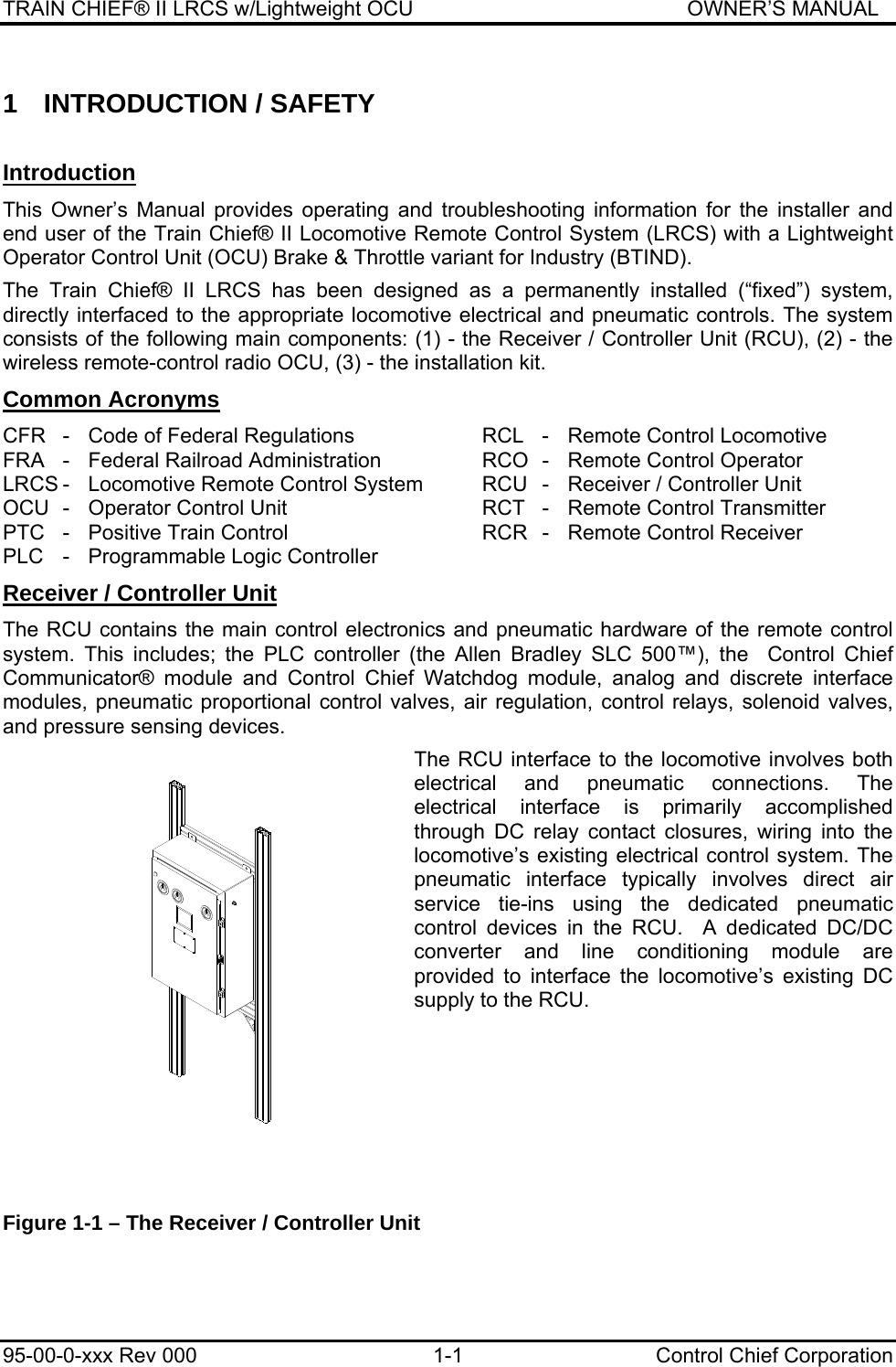 TRAIN CHIEF® II LRCS w/Lightweight OCU                                               OWNER’S MANUAL 95-00-0-xxx Rev 000  1-1  Control Chief Corporation 1 INTRODUCTION / SAFETY  Introduction This Owner’s Manual provides operating and troubleshooting information for the installer and end user of the Train Chief® II Locomotive Remote Control System (LRCS) with a Lightweight Operator Control Unit (OCU) Brake &amp; Throttle variant for Industry (BTIND).   The Train Chief® II LRCS has been designed as a permanently installed (“fixed”) system, directly interfaced to the appropriate locomotive electrical and pneumatic controls. The system consists of the following main components: (1) - the Receiver / Controller Unit (RCU), (2) - the wireless remote-control radio OCU, (3) - the installation kit.  Common Acronyms CFR  -  Code of Federal Regulations  RCL  -  Remote Control Locomotive FRA  -  Federal Railroad Administration  RCO  -  Remote Control Operator LRCS -  Locomotive Remote Control System  RCU  -  Receiver / Controller Unit OCU  -  Operator Control Unit  RCT  -  Remote Control Transmitter PTC  -  Positive Train Control  RCR  -  Remote Control Receiver PLC  -  Programmable Logic Controller Receiver / Controller Unit The RCU contains the main control electronics and pneumatic hardware of the remote control system. This includes; the PLC controller (the Allen Bradley SLC 500™), the  Control Chief Communicator® module and Control Chief Watchdog module, analog and discrete interface modules, pneumatic proportional control valves, air regulation, control relays, solenoid valves, and pressure sensing devices.   The RCU interface to the locomotive involves both electrical and pneumatic connections. The electrical interface is primarily accomplished through DC relay contact closures, wiring into the locomotive’s existing electrical control system. The pneumatic interface typically involves direct air service tie-ins using the dedicated pneumatic control devices in the RCU.  A dedicated DC/DC converter and line conditioning module are provided to interface the locomotive’s existing DC supply to the RCU.       Figure 1-1 – The Receiver / Controller Unit  