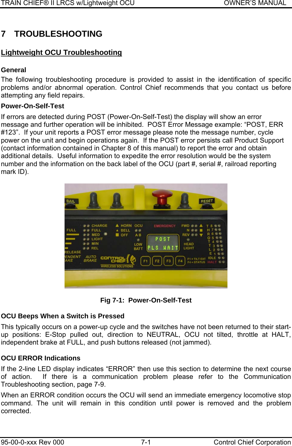 TRAIN CHIEF® II LRCS w/Lightweight OCU                                               OWNER’S MANUAL 95-00-0-xxx Rev 000  7-1  Control Chief Corporation 7 TROUBLESHOOTING Lightweight OCU Troubleshooting General The following troubleshooting procedure is provided to assist in the identification of specific problems and/or abnormal operation. Control Chief recommends that you contact us before attempting any field repairs.  Power-On-Self-Test  If errors are detected during POST (Power-On-Self-Test) the display will show an error message and further operation will be inhibited.  POST Error Message example: “POST, ERR #123”.  If your unit reports a POST error message please note the message number, cycle power on the unit and begin operations again.  If the POST error persists call Product Support (contact information contained in Chapter 8 of this manual) to report the error and obtain additional details.  Useful information to expedite the error resolution would be the system number and the information on the back label of the OCU (part #, serial #, railroad reporting mark ID).    Fig 7-1:  Power-On-Self-Test  OCU Beeps When a Switch is Pressed  This typically occurs on a power-up cycle and the switches have not been returned to their start-up positions: E-Stop pulled out, direction to NEUTRAL, OCU not tilted, throttle at HALT, independent brake at FULL, and push buttons released (not jammed).  OCU ERROR Indications  If the 2-line LED display indicates “ERROR” then use this section to determine the next course of action.  If there is a communication problem please refer to the Communication Troubleshooting section, page 7-9.  When an ERROR condition occurs the OCU will send an immediate emergency locomotive stop command. The unit will remain in this condition until power is removed and the problem corrected.