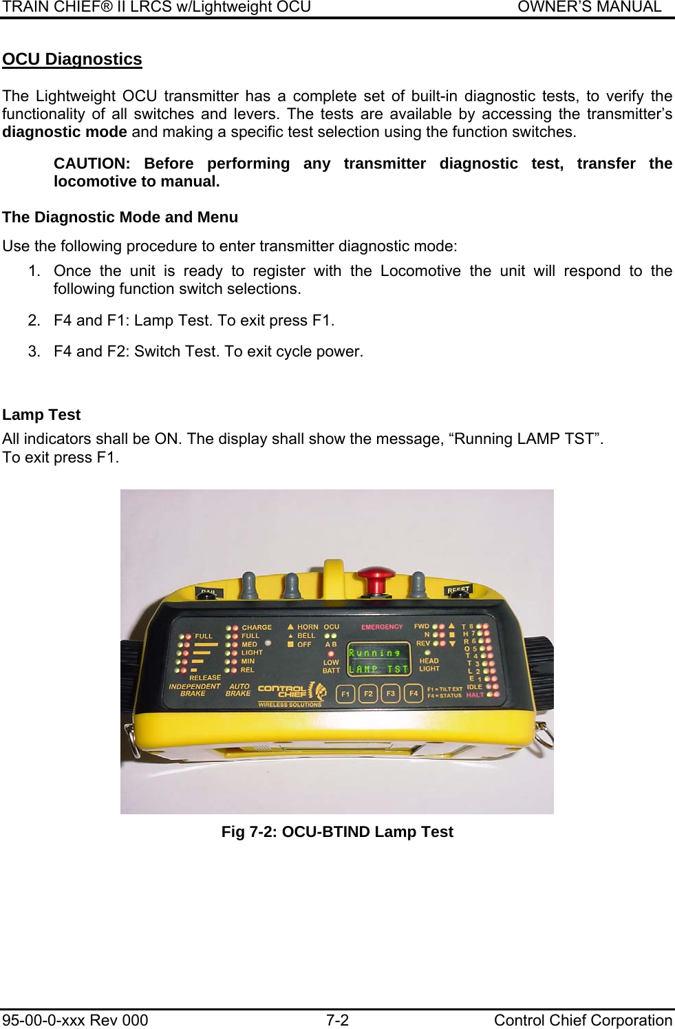 TRAIN CHIEF® II LRCS w/Lightweight OCU                                               OWNER’S MANUAL 95-00-0-xxx Rev 000  7-2  Control Chief Corporation OCU Diagnostics  The Lightweight OCU transmitter has a complete set of built-in diagnostic tests, to verify the functionality of all switches and levers. The tests are available by accessing the transmitter’s diagnostic mode and making a specific test selection using the function switches.  CAUTION: Before performing any transmitter diagnostic test, transfer the locomotive to manual. The Diagnostic Mode and Menu  Use the following procedure to enter transmitter diagnostic mode:  1.  Once the unit is ready to register with the Locomotive the unit will respond to the following function switch selections.   2.  F4 and F1: Lamp Test. To exit press F1.   3.  F4 and F2: Switch Test. To exit cycle power.      Lamp Test  All indicators shall be ON. The display shall show the message, “Running LAMP TST”. To exit press F1.     Fig 7-2: OCU-BTIND Lamp Test 