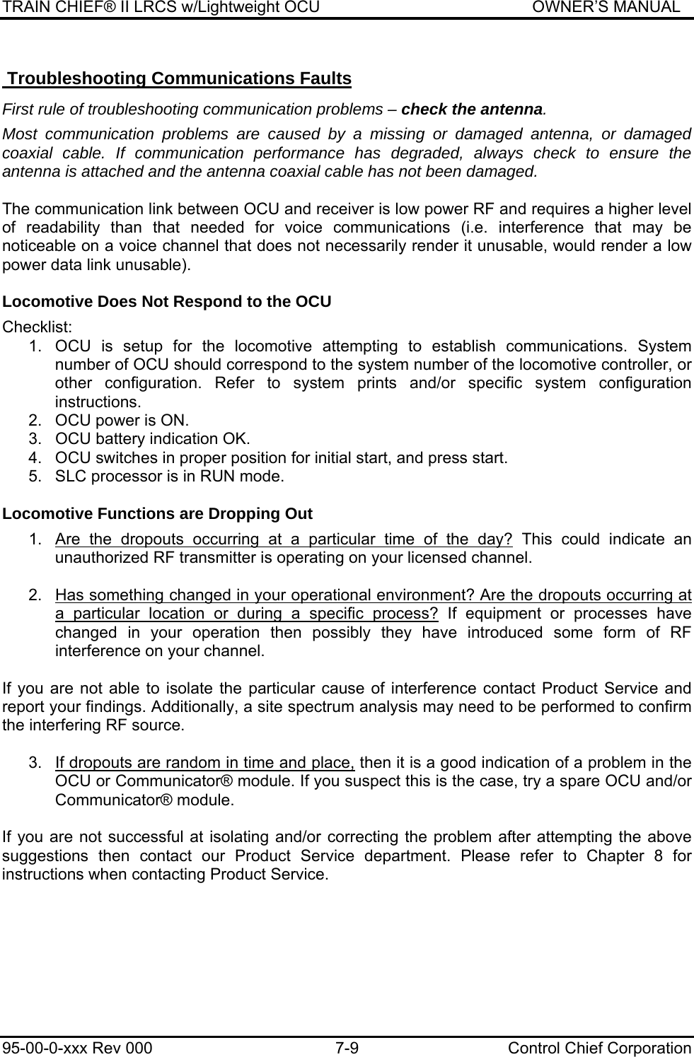 TRAIN CHIEF® II LRCS w/Lightweight OCU                                               OWNER’S MANUAL 95-00-0-xxx Rev 000  7-9  Control Chief Corporation  Troubleshooting Communications Faults  First rule of troubleshooting communication problems – check the antenna.  Most communication problems are caused by a missing or damaged antenna, or damaged coaxial cable. If communication performance has degraded, always check to ensure the antenna is attached and the antenna coaxial cable has not been damaged.  The communication link between OCU and receiver is low power RF and requires a higher level of readability than that needed for voice communications (i.e. interference that may be noticeable on a voice channel that does not necessarily render it unusable, would render a low power data link unusable).  Locomotive Does Not Respond to the OCU  Checklist: 1.  OCU is setup for the locomotive attempting to establish communications. System number of OCU should correspond to the system number of the locomotive controller, or other configuration. Refer to system prints and/or specific system configuration instructions. 2.  OCU power is ON. 3.  OCU battery indication OK.  4.  OCU switches in proper position for initial start, and press start. 5.  SLC processor is in RUN mode.  Locomotive Functions are Dropping Out   1.  Are the dropouts occurring at a particular time of the day? This could indicate an unauthorized RF transmitter is operating on your licensed channel.  2.  Has something changed in your operational environment? Are the dropouts occurring at a particular location or during a specific process? If equipment or processes have changed in your operation then possibly they have introduced some form of RF interference on your channel.   If you are not able to isolate the particular cause of interference contact Product Service and report your findings. Additionally, a site spectrum analysis may need to be performed to confirm the interfering RF source.  3.  If dropouts are random in time and place, then it is a good indication of a problem in the OCU or Communicator® module. If you suspect this is the case, try a spare OCU and/or Communicator® module.  If you are not successful at isolating and/or correcting the problem after attempting the above suggestions then contact our Product Service department. Please refer to Chapter 8 for instructions when contacting Product Service.  