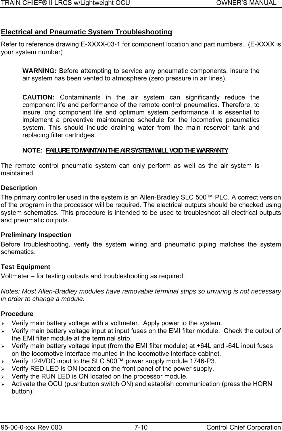 TRAIN CHIEF® II LRCS w/Lightweight OCU                                               OWNER’S MANUAL 95-00-0-xxx Rev 000  7-10  Control Chief Corporation Electrical and Pneumatic System Troubleshooting  Refer to reference drawing E-XXXX-03-1 for component location and part numbers.  (E-XXXX is your system number)  WARNING: Before attempting to service any pneumatic components, insure the air system has been vented to atmosphere (zero pressure in air lines).  CAUTION: Contaminants in the air system can significantly reduce the component life and performance of the remote control pneumatics. Therefore, to insure long component life and optimum system performance it is essential to implement a preventive maintenance schedule for the locomotive pneumatics system. This should include draining water from the main reservoir tank and replacing filter cartridges.  NOTE:  FAILURE TO MAINTAIN THE AIR SYSTEM WILL VOID THE WARRANTY  The remote control pneumatic system can only perform as well as the air system is maintained. Description The primary controller used in the system is an Allen-Bradley SLC 500™ PLC. A correct version of the program in the processor will be required. The electrical outputs should be checked using system schematics. This procedure is intended to be used to troubleshoot all electrical outputs and pneumatic outputs. Preliminary Inspection Before troubleshooting, verify the system wiring and pneumatic piping matches the system schematics. Test Equipment Voltmeter – for testing outputs and troubleshooting as required.  Notes: Most Allen-Bradley modules have removable terminal strips so unwiring is not necessary in order to change a module. Procedure ¾ Verify main battery voltage with a voltmeter.  Apply power to the system. ¾ Verify main battery voltage input at input fuses on the EMI filter module.  Check the output of the EMI filter module at the terminal strip. ¾ Verify main battery voltage input (from the EMI filter module) at +64L and -64L input fuses on the locomotive interface mounted in the locomotive interface cabinet. ¾ Verify +24VDC input to the SLC 500™ power supply module 1746-P3. ¾ Verify RED LED is ON located on the front panel of the power supply. ¾ Verify the RUN LED is ON located on the processor module. ¾ Activate the OCU (pushbutton switch ON) and establish communication (press the HORN button). 