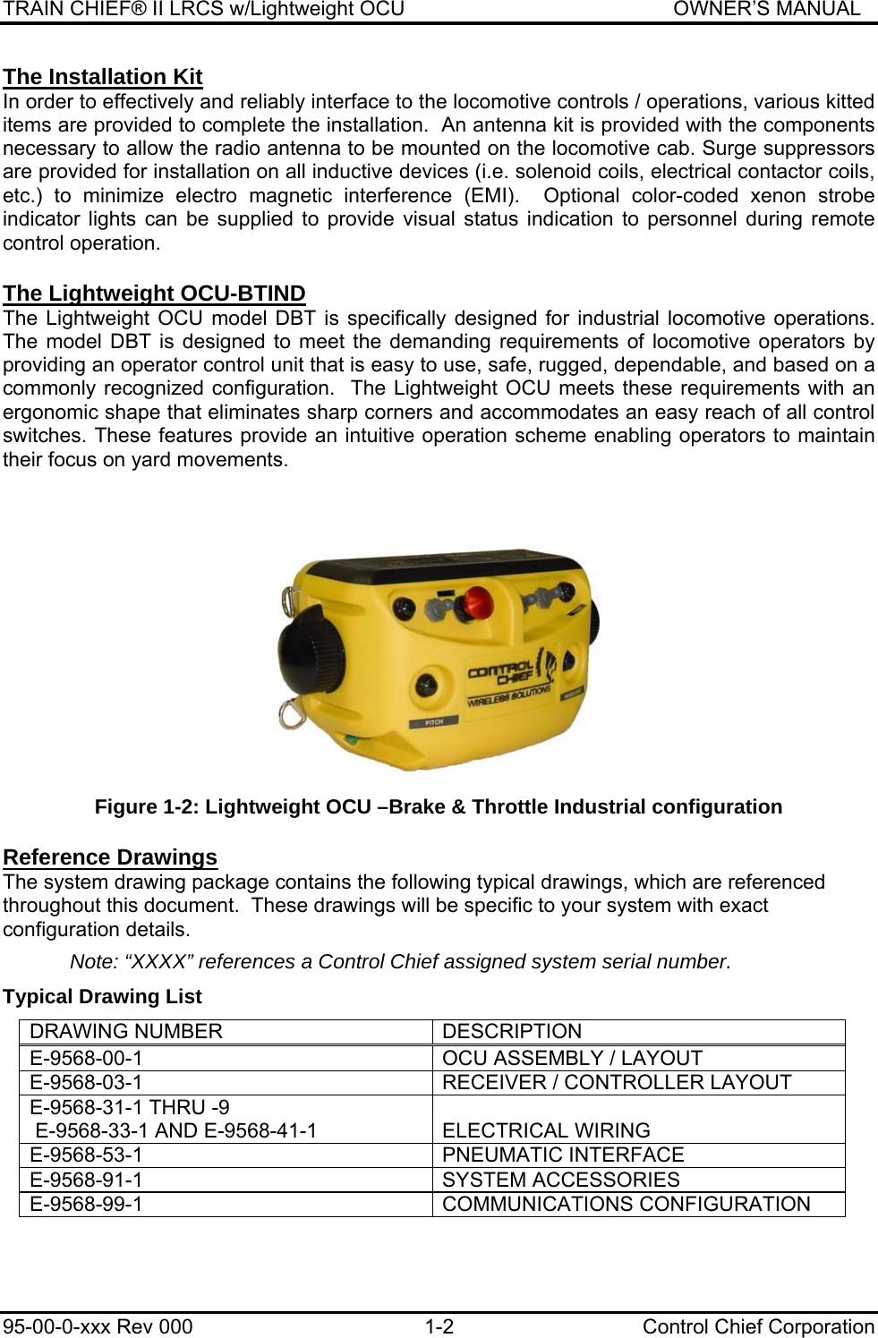 TRAIN CHIEF® II LRCS w/Lightweight OCU                                               OWNER’S MANUAL 95-00-0-xxx Rev 000  1-2  Control Chief Corporation The Installation Kit In order to effectively and reliably interface to the locomotive controls / operations, various kitted items are provided to complete the installation.  An antenna kit is provided with the components necessary to allow the radio antenna to be mounted on the locomotive cab. Surge suppressors are provided for installation on all inductive devices (i.e. solenoid coils, electrical contactor coils, etc.) to minimize electro magnetic interference (EMI).  Optional color-coded xenon strobe indicator lights can be supplied to provide visual status indication to personnel during remote control operation.  The Lightweight OCU-BTIND The Lightweight OCU model DBT is specifically designed for industrial locomotive operations.   The model DBT is designed to meet the demanding requirements of locomotive operators by providing an operator control unit that is easy to use, safe, rugged, dependable, and based on a commonly recognized configuration.  The Lightweight OCU meets these requirements with an ergonomic shape that eliminates sharp corners and accommodates an easy reach of all control switches. These features provide an intuitive operation scheme enabling operators to maintain their focus on yard movements.    Figure 1-2: Lightweight OCU –Brake &amp; Throttle Industrial configuration  Reference Drawings The system drawing package contains the following typical drawings, which are referenced throughout this document.  These drawings will be specific to your system with exact configuration details.  Note: “XXXX” references a Control Chief assigned system serial number. Typical Drawing List DRAWING NUMBER  DESCRIPTION E-9568-00-1  OCU ASSEMBLY / LAYOUT E-9568-03-1  RECEIVER / CONTROLLER LAYOUT E-9568-31-1 THRU -9  E-9568-33-1 AND E-9568-41-1  ELECTRICAL WIRING E-9568-53-1 PNEUMATIC INTERFACE E-9568-91-1 SYSTEM ACCESSORIES E-9568-99-1 COMMUNICATIONS CONFIGURATION 