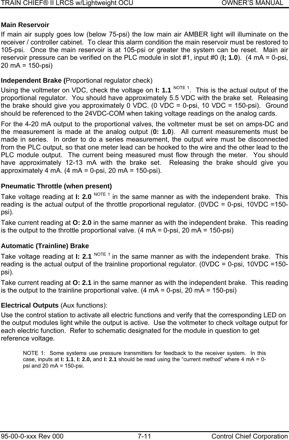 TRAIN CHIEF® II LRCS w/Lightweight OCU                                               OWNER’S MANUAL 95-00-0-xxx Rev 000  7-11  Control Chief Corporation Main Reservoir If main air supply goes low (below 75-psi) the low main air AMBER light will illuminate on the receiver / controller cabinet.  To clear this alarm condition the main reservoir must be restored to 105-psi.  Once the main reservoir is at 105-psi or greater the system can be reset.  Main air reservoir pressure can be verified on the PLC module in slot #1, input #0 (I; 1.0).  (4 mA = 0-psi, 20 mA = 150-psi) Independent Brake (Proportional regulator check) Using the voltmeter on VDC, check the voltage on I: 1.1 NOTE 1.  This is the actual output of the proportional regulator.  You should have approximately 5.5 VDC with the brake set.  Releasing the brake should give you approximately 0 VDC. (0 VDC = 0-psi, 10 VDC = 150-psi).  Ground should be referenced to the 24VDC-COM when taking voltage readings on the analog cards.  For the 4-20 mA output to the proportional valves, the voltmeter must be set on amps-DC and the measurement is made at the analog output (0: 1.0).  All current measurements must be made in series.  In order to do a series measurement, the output wire must be disconnected from the PLC output, so that one meter lead can be hooked to the wire and the other lead to the PLC module output.  The current being measured must flow through the meter.  You should have approximately 12-13 mA with the brake set.  Releasing the brake should give you approximately 4 mA. (4 mA = 0-psi, 20 mA = 150-psi).  Pneumatic Throttle (when present)  Take voltage reading at I: 2.0 NOTE 1 in the same manner as with the independent brake.  This reading is the actual output of the throttle proportional regulator. (0VDC = 0-psi, 10VDC =150-psi).  Take current reading at O: 2.0 in the same manner as with the independent brake.  This reading is the output to the throttle proportional valve. (4 mA = 0-psi, 20 mA = 150-psi)  Automatic (Trainline) Brake  Take voltage reading at I: 2.1 NOTE 1 in the same manner as with the independent brake.  This reading is the actual output of the trainline proportional regulator. (0VDC = 0-psi, 10VDC =150-psi).  Take current reading at O: 2.1 in the same manner as with the independent brake.  This reading is the output to the trainline proportional valve. (4 mA = 0-psi, 20 mA = 150-psi) Electrical Outputs (Aux functions): Use the control station to activate all electric functions and verify that the corresponding LED on the output modules light while the output is active.  Use the voltmeter to check voltage output for each electric function.  Refer to schematic designated for the module in question to get reference voltage.  NOTE 1:  Some systems use pressure transmitters for feedback to the receiver system.  In this case, inputs at I: 1.1, I: 2.0, and I: 2.1 should be read using the “current method” where 4 mA = 0-psi and 20 mA = 150-psi.  