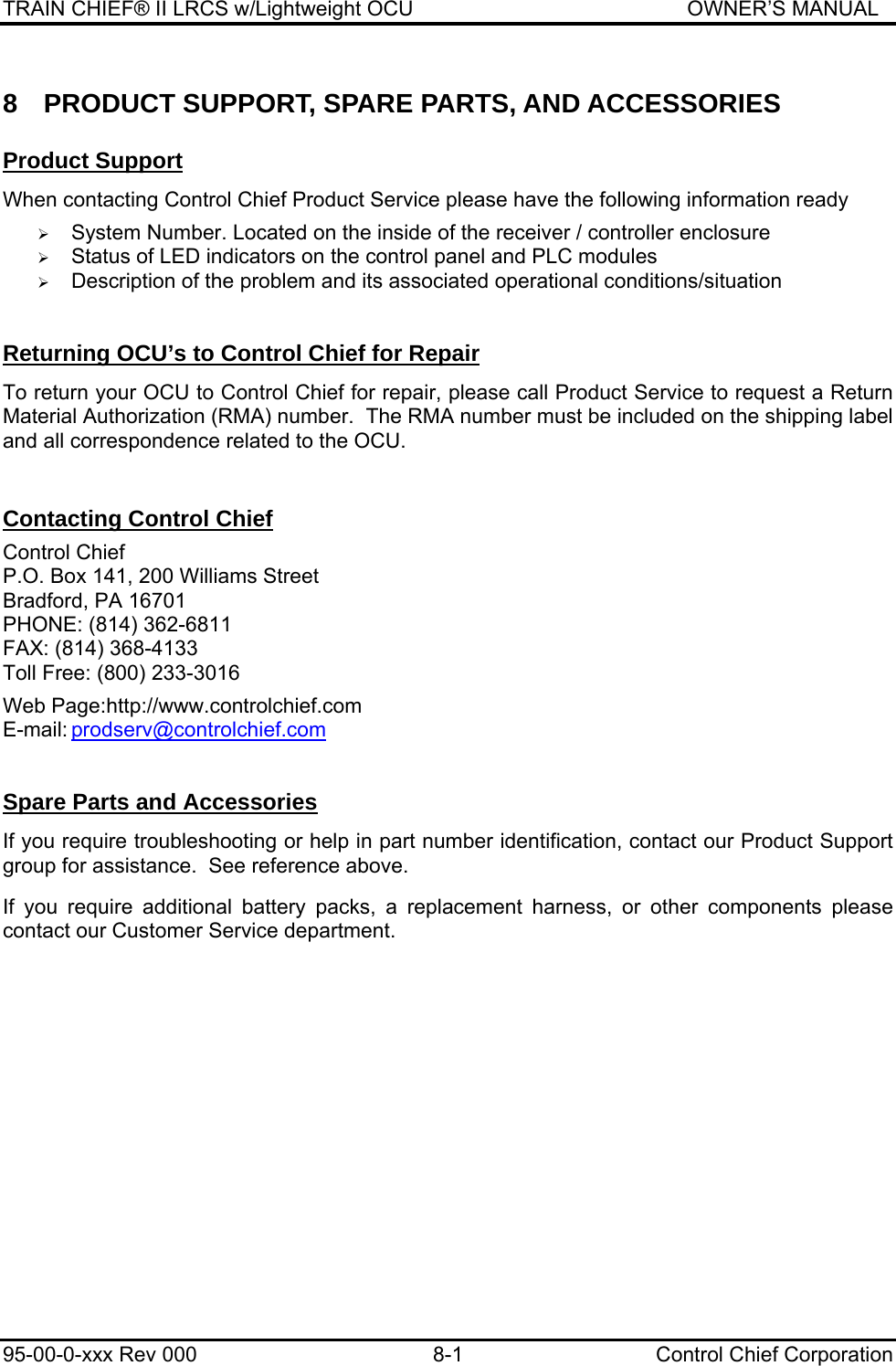 TRAIN CHIEF® II LRCS w/Lightweight OCU                                               OWNER’S MANUAL 95-00-0-xxx Rev 000  8-1  Control Chief Corporation 8  PRODUCT SUPPORT, SPARE PARTS, AND ACCESSORIES Product Support  When contacting Control Chief Product Service please have the following information ready  ¾ System Number. Located on the inside of the receiver / controller enclosure ¾ Status of LED indicators on the control panel and PLC modules ¾ Description of the problem and its associated operational conditions/situation  Returning OCU’s to Control Chief for Repair  To return your OCU to Control Chief for repair, please call Product Service to request a Return Material Authorization (RMA) number.  The RMA number must be included on the shipping label and all correspondence related to the OCU.   Contacting Control Chief  Control Chief P.O. Box 141, 200 Williams Street Bradford, PA 16701 PHONE: (814) 362-6811 FAX: (814) 368-4133 Toll Free: (800) 233-3016  Web Page:http://www.controlchief.com E-mail: prodserv@controlchief.com  Spare Parts and Accessories  If you require troubleshooting or help in part number identification, contact our Product Support group for assistance.  See reference above.  If you require additional battery packs, a replacement harness, or other components please contact our Customer Service department.    