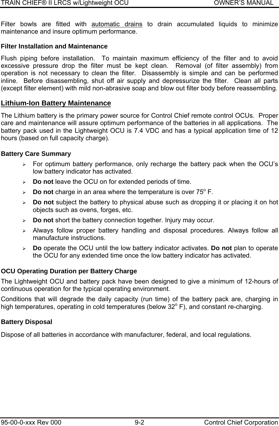 TRAIN CHIEF® II LRCS w/Lightweight OCU                                               OWNER’S MANUAL 95-00-0-xxx Rev 000  9-2  Control Chief Corporation Filter bowls are fitted with automatic drains to drain accumulated liquids to minimize maintenance and insure optimum performance.  Filter Installation and Maintenance  Flush piping before installation.  To maintain maximum efficiency of the filter and to avoid excessive pressure drop the filter must be kept clean.  Removal (of filter assembly) from operation is not necessary to clean the filter.  Disassembly is simple and can be performed inline.  Before disassembling, shut off air supply and depressurize the filter.  Clean all parts (except filter element) with mild non-abrasive soap and blow out filter body before reassembling. Lithium-Ion Battery Maintenance  The Lithium battery is the primary power source for Control Chief remote control OCUs.  Proper care and maintenance will assure optimum performance of the batteries in all applications.  The battery pack used in the Lightweight OCU is 7.4 VDC and has a typical application time of 12 hours (based on full capacity charge).  Battery Care Summary  ¾ For optimum battery performance, only recharge the battery pack when the OCU’s low battery indicator has activated.   ¾ Do not leave the OCU on for extended periods of time.   ¾ Do not charge in an area where the temperature is over 75o F.  ¾ Do not subject the battery to physical abuse such as dropping it or placing it on hot objects such as ovens, forges, etc.  ¾ Do not short the battery connection together. Injury may occur.  ¾ Always follow proper battery handling and disposal procedures. Always follow all manufacture instructions.  ¾ Do operate the OCU until the low battery indicator activates. Do not plan to operate the OCU for any extended time once the low battery indicator has activated.  OCU Operating Duration per Battery Charge   The Lightweight OCU and battery pack have been designed to give a minimum of 12-hours of continuous operation for the typical operating environment.  Conditions that will degrade the daily capacity (run time) of the battery pack are, charging in high temperatures, operating in cold temperatures (below 32o F), and constant re-charging.   Battery Disposal  Dispose of all batteries in accordance with manufacturer, federal, and local regulations.  