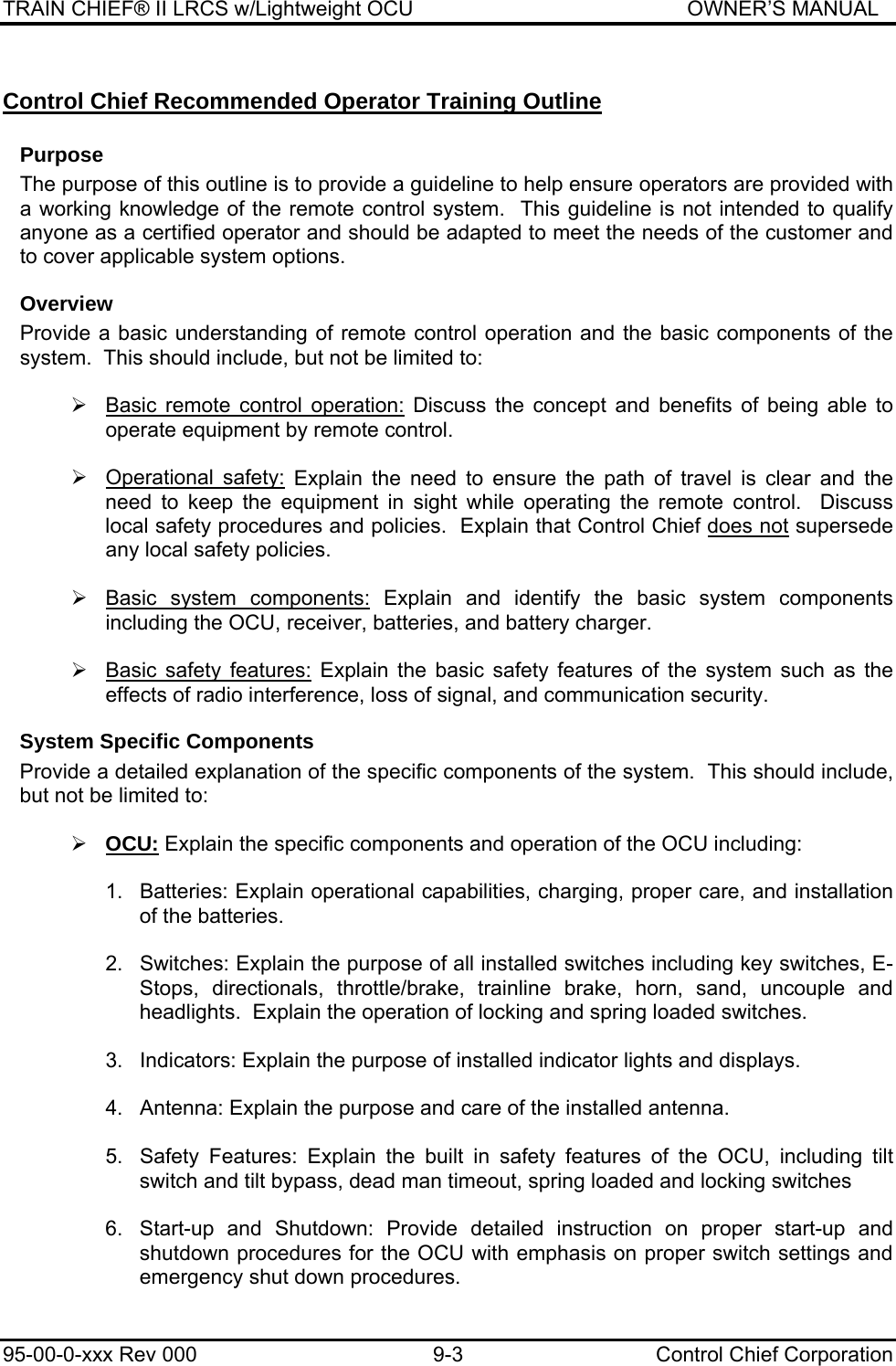 TRAIN CHIEF® II LRCS w/Lightweight OCU                                               OWNER’S MANUAL 95-00-0-xxx Rev 000  9-3  Control Chief Corporation Control Chief Recommended Operator Training Outline Purpose The purpose of this outline is to provide a guideline to help ensure operators are provided with a working knowledge of the remote control system.  This guideline is not intended to qualify anyone as a certified operator and should be adapted to meet the needs of the customer and to cover applicable system options.   Overview Provide a basic understanding of remote control operation and the basic components of the system.  This should include, but not be limited to:  ¾  Basic remote control operation: Discuss the concept and benefits of being able to operate equipment by remote control.    ¾ Operational safety: Explain the need to ensure the path of travel is clear and the need to keep the equipment in sight while operating the remote control.  Discuss local safety procedures and policies.  Explain that Control Chief does not supersede any local safety policies.  ¾  Basic system components: Explain and identify the basic system components including the OCU, receiver, batteries, and battery charger.  ¾  Basic safety features: Explain the basic safety features of the system such as the effects of radio interference, loss of signal, and communication security. System Specific Components Provide a detailed explanation of the specific components of the system.  This should include, but not be limited to:  ¾ OCU: Explain the specific components and operation of the OCU including:  1.  Batteries: Explain operational capabilities, charging, proper care, and installation of the batteries.  2.  Switches: Explain the purpose of all installed switches including key switches, E-Stops, directionals, throttle/brake, trainline brake, horn, sand, uncouple and headlights.  Explain the operation of locking and spring loaded switches.  3.  Indicators: Explain the purpose of installed indicator lights and displays.  4.  Antenna: Explain the purpose and care of the installed antenna.  5.  Safety Features: Explain the built in safety features of the OCU, including tilt switch and tilt bypass, dead man timeout, spring loaded and locking switches  6.  Start-up and Shutdown: Provide detailed instruction on proper start-up and shutdown procedures for the OCU with emphasis on proper switch settings and emergency shut down procedures.   