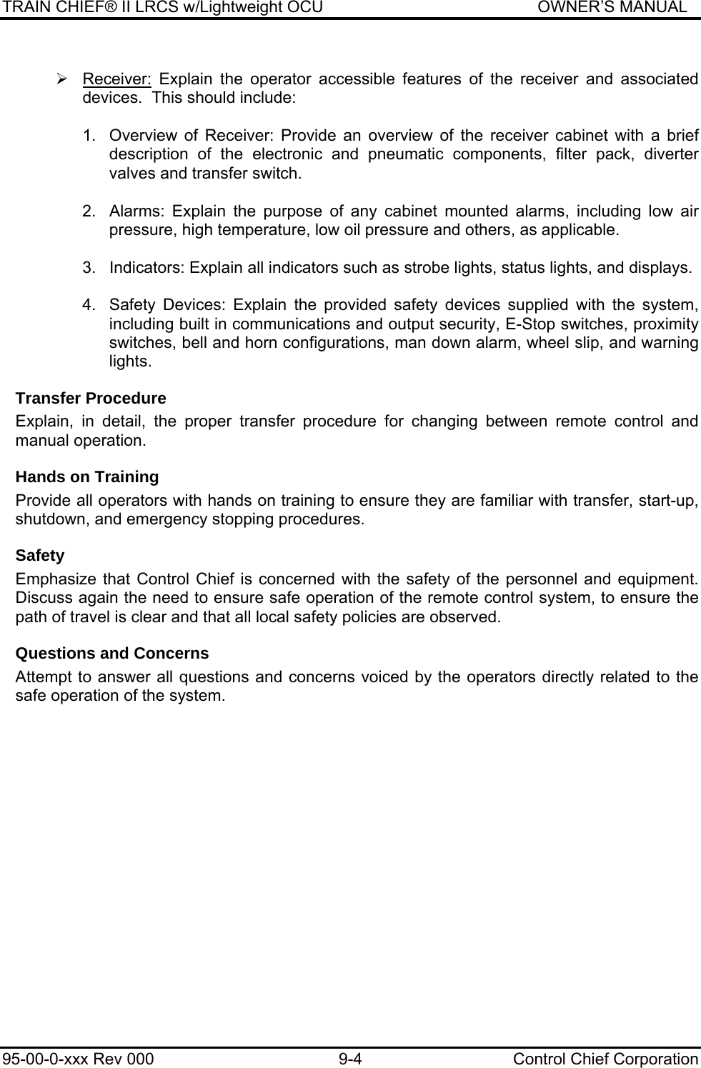 TRAIN CHIEF® II LRCS w/Lightweight OCU                                               OWNER’S MANUAL 95-00-0-xxx Rev 000  9-4  Control Chief Corporation  ¾ Receiver: Explain the operator accessible features of the receiver and associated devices.  This should include:  1.  Overview of Receiver: Provide an overview of the receiver cabinet with a brief description of the electronic and pneumatic components, filter pack, diverter valves and transfer switch.  2.  Alarms: Explain the purpose of any cabinet mounted alarms, including low air pressure, high temperature, low oil pressure and others, as applicable.  3.  Indicators: Explain all indicators such as strobe lights, status lights, and displays.  4.  Safety Devices: Explain the provided safety devices supplied with the system, including built in communications and output security, E-Stop switches, proximity switches, bell and horn configurations, man down alarm, wheel slip, and warning lights. Transfer Procedure Explain, in detail, the proper transfer procedure for changing between remote control and manual operation. Hands on Training Provide all operators with hands on training to ensure they are familiar with transfer, start-up, shutdown, and emergency stopping procedures. Safety Emphasize that Control Chief is concerned with the safety of the personnel and equipment.  Discuss again the need to ensure safe operation of the remote control system, to ensure the path of travel is clear and that all local safety policies are observed.  Questions and Concerns Attempt to answer all questions and concerns voiced by the operators directly related to the safe operation of the system.      