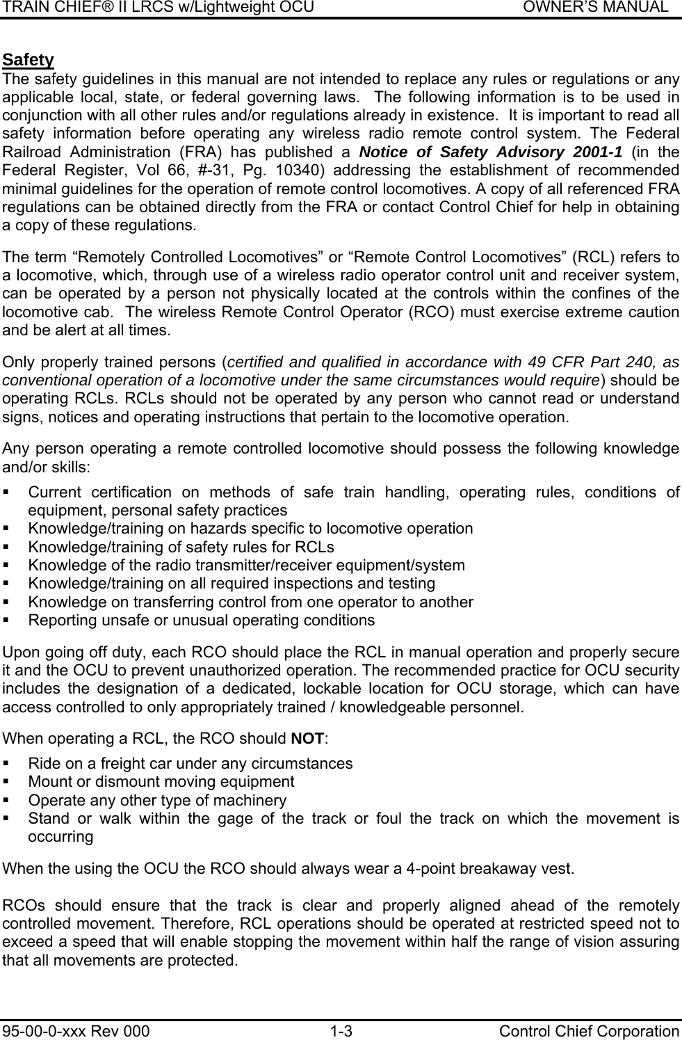 TRAIN CHIEF® II LRCS w/Lightweight OCU                                               OWNER’S MANUAL 95-00-0-xxx Rev 000  1-3  Control Chief Corporation Safety The safety guidelines in this manual are not intended to replace any rules or regulations or any applicable local, state, or federal governing laws.  The following information is to be used in conjunction with all other rules and/or regulations already in existence.  It is important to read all safety information before operating any wireless radio remote control system. The Federal Railroad Administration (FRA) has published a Notice of Safety Advisory 2001-1 (in the Federal Register, Vol 66, #-31, Pg. 10340) addressing the establishment of recommended minimal guidelines for the operation of remote control locomotives. A copy of all referenced FRA regulations can be obtained directly from the FRA or contact Control Chief for help in obtaining a copy of these regulations.  The term “Remotely Controlled Locomotives” or “Remote Control Locomotives” (RCL) refers to a locomotive, which, through use of a wireless radio operator control unit and receiver system, can be operated by a person not physically located at the controls within the confines of the locomotive cab.  The wireless Remote Control Operator (RCO) must exercise extreme caution and be alert at all times.  Only properly trained persons (certified and qualified in accordance with 49 CFR Part 240, as conventional operation of a locomotive under the same circumstances would require) should be operating RCLs. RCLs should not be operated by any person who cannot read or understand signs, notices and operating instructions that pertain to the locomotive operation.  Any person operating a remote controlled locomotive should possess the following knowledge and/or skills:    Current certification on methods of safe train handling, operating rules, conditions of equipment, personal safety practices   Knowledge/training on hazards specific to locomotive operation   Knowledge/training of safety rules for RCLs   Knowledge of the radio transmitter/receiver equipment/system   Knowledge/training on all required inspections and testing   Knowledge on transferring control from one operator to another   Reporting unsafe or unusual operating conditions  Upon going off duty, each RCO should place the RCL in manual operation and properly secure it and the OCU to prevent unauthorized operation. The recommended practice for OCU security includes the designation of a dedicated, lockable location for OCU storage, which can have access controlled to only appropriately trained / knowledgeable personnel.  When operating a RCL, the RCO should NOT:    Ride on a freight car under any circumstances   Mount or dismount moving equipment   Operate any other type of machinery   Stand or walk within the gage of the track or foul the track on which the movement is occurring  When the using the OCU the RCO should always wear a 4-point breakaway vest.  RCOs should ensure that the track is clear and properly aligned ahead of the remotely controlled movement. Therefore, RCL operations should be operated at restricted speed not to exceed a speed that will enable stopping the movement within half the range of vision assuring that all movements are protected.  