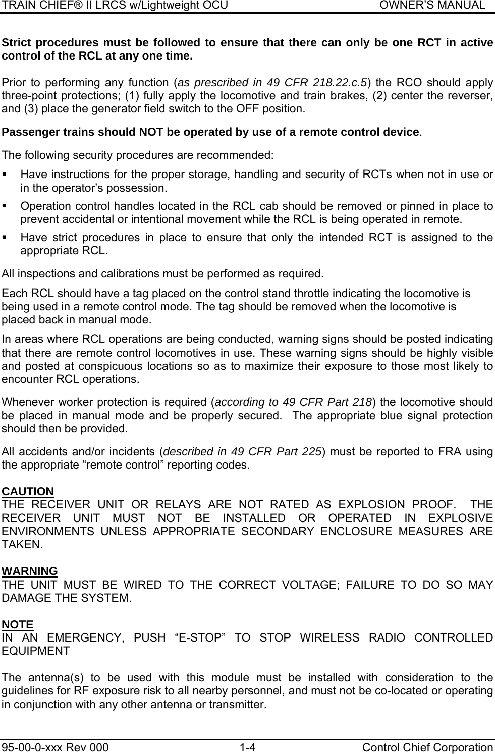 TRAIN CHIEF® II LRCS w/Lightweight OCU                                               OWNER’S MANUAL 95-00-0-xxx Rev 000  1-4  Control Chief Corporation Strict procedures must be followed to ensure that there can only be one RCT in active control of the RCL at any one time.  Prior to performing any function (as prescribed in 49 CFR 218.22.c.5) the RCO should apply three-point protections; (1) fully apply the locomotive and train brakes, (2) center the reverser, and (3) place the generator field switch to the OFF position.  Passenger trains should NOT be operated by use of a remote control device.  The following security procedures are recommended:   Have instructions for the proper storage, handling and security of RCTs when not in use or in the operator’s possession.    Operation control handles located in the RCL cab should be removed or pinned in place to prevent accidental or intentional movement while the RCL is being operated in remote.    Have strict procedures in place to ensure that only the intended RCT is assigned to the appropriate RCL.  All inspections and calibrations must be performed as required. Each RCL should have a tag placed on the control stand throttle indicating the locomotive is being used in a remote control mode. The tag should be removed when the locomotive is placed back in manual mode. In areas where RCL operations are being conducted, warning signs should be posted indicating that there are remote control locomotives in use. These warning signs should be highly visible and posted at conspicuous locations so as to maximize their exposure to those most likely to encounter RCL operations.  Whenever worker protection is required (according to 49 CFR Part 218) the locomotive should be placed in manual mode and be properly secured.  The appropriate blue signal protection should then be provided.  All accidents and/or incidents (described in 49 CFR Part 225) must be reported to FRA using the appropriate “remote control” reporting codes.    CAUTION THE RECEIVER UNIT OR RELAYS ARE NOT RATED AS EXPLOSION PROOF.  THE RECEIVER UNIT MUST NOT BE INSTALLED OR OPERATED IN EXPLOSIVE ENVIRONMENTS UNLESS APPROPRIATE SECONDARY ENCLOSURE MEASURES ARE TAKEN.  WARNING THE UNIT MUST BE WIRED TO THE CORRECT VOLTAGE; FAILURE TO DO SO MAY DAMAGE THE SYSTEM.  NOTE IN AN EMERGENCY, PUSH “E-STOP” TO STOP WIRELESS RADIO CONTROLLED EQUIPMENT  The antenna(s) to be used with this module must be installed with consideration to the guidelines for RF exposure risk to all nearby personnel, and must not be co-located or operating in conjunction with any other antenna or transmitter. 