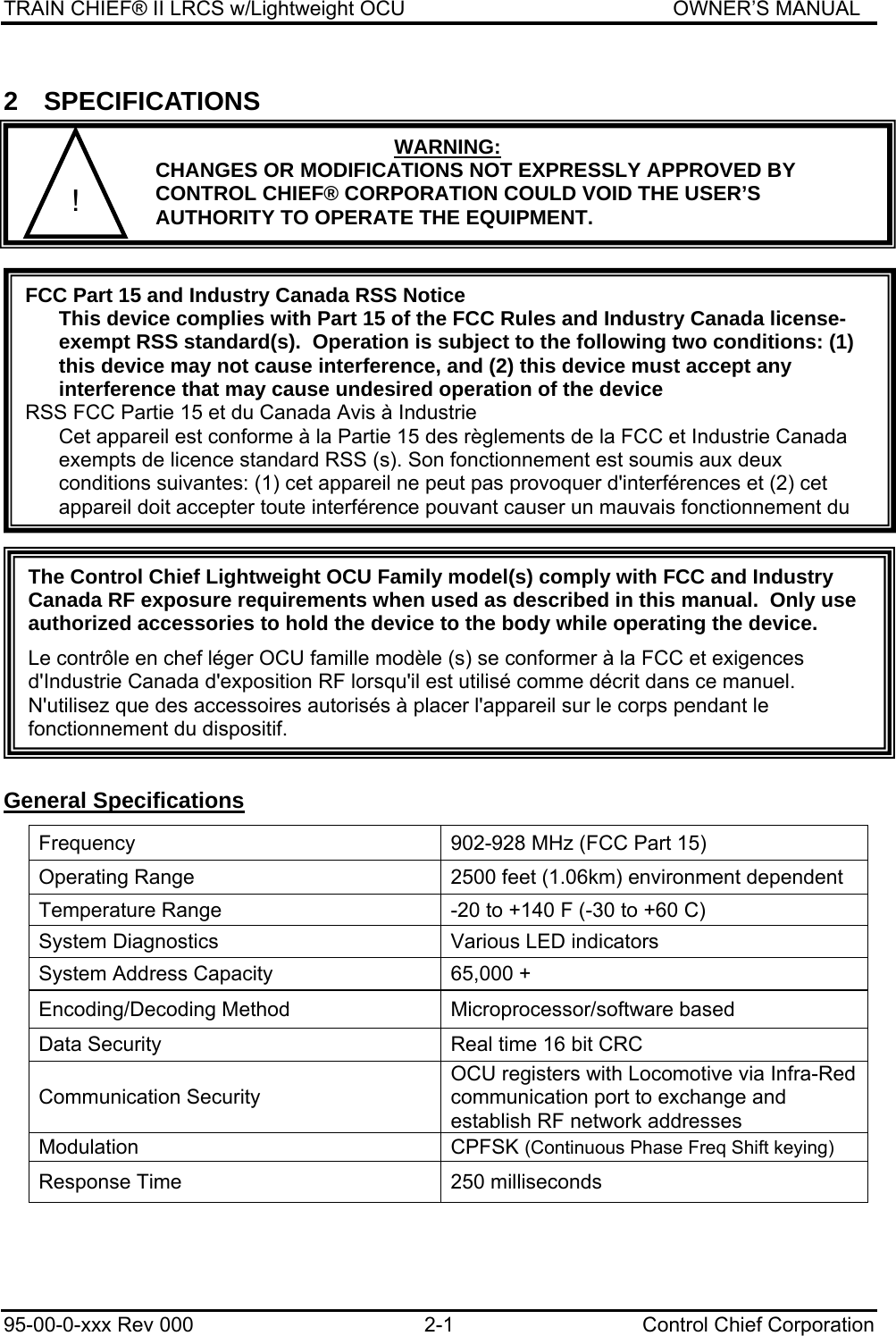 TRAIN CHIEF® II LRCS w/Lightweight OCU                                               OWNER’S MANUAL 95-00-0-xxx Rev 000  2-1  Control Chief Corporation 2 SPECIFICATIONS    General Specifications Frequency  902-928 MHz (FCC Part 15) Operating Range  2500 feet (1.06km) environment dependent Temperature Range  -20 to +140 F (-30 to +60 C) System Diagnostics  Various LED indicators System Address Capacity  65,000 + Encoding/Decoding Method  Microprocessor/software based Data Security  Real time 16 bit CRC Communication Security OCU registers with Locomotive via Infra-Red communication port to exchange and establish RF network addresses  Modulation CPFSK (Continuous Phase Freq Shift keying) Response Time  250 milliseconds FCC Part 15 and Industry Canada RSS Notice This device complies with Part 15 of the FCC Rules and Industry Canada license-exempt RSS standard(s).  Operation is subject to the following two conditions: (1) this device may not cause interference, and (2) this device must accept any interference that may cause undesired operation of the device RSS FCC Partie 15 et du Canada Avis à Industrie Cet appareil est conforme à la Partie 15 des règlements de la FCC et Industrie Canada exempts de licence standard RSS (s). Son fonctionnement est soumis aux deux conditions suivantes: (1) cet appareil ne peut pas provoquer d&apos;interférences et (2) cet appareil doit accepter toute interférence pouvant causer un mauvais fonctionnement du WARNING: CHANGES OR MODIFICATIONS NOT EXPRESSLY APPROVED BY CONTROL CHIEF® CORPORATION COULD VOID THE USER’S AUTHORITY TO OPERATE THE EQUIPMENT. ! The Control Chief Lightweight OCU Family model(s) comply with FCC and Industry Canada RF exposure requirements when used as described in this manual.  Only use authorized accessories to hold the device to the body while operating the device. Le contrôle en chef léger OCU famille modèle (s) se conformer à la FCC et exigences d&apos;Industrie Canada d&apos;exposition RF lorsqu&apos;il est utilisé comme décrit dans ce manuel. N&apos;utilisez que des accessoires autorisés à placer l&apos;appareil sur le corps pendant le fonctionnement du dispositif. 