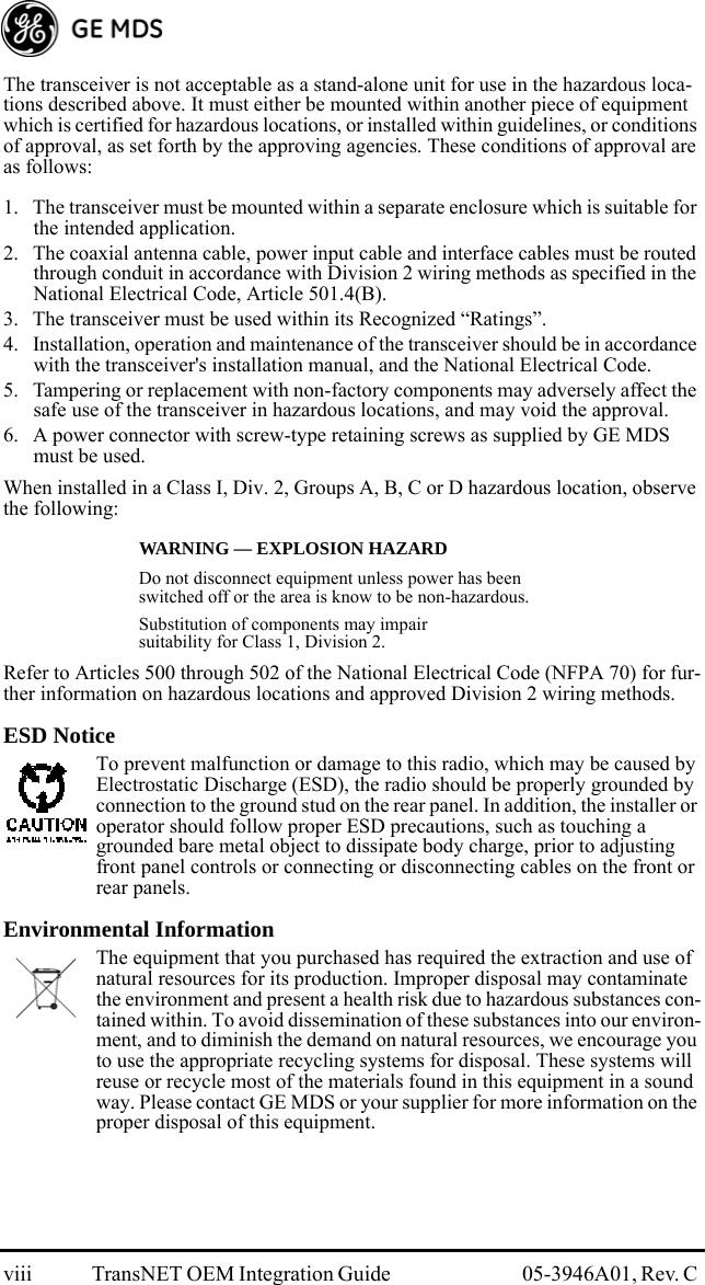 viii TransNET OEM Integration Guide  05-3946A01, Rev. C The transceiver is not acceptable as a stand-alone unit for use in the hazardous loca-tions described above. It must either be mounted within another piece of equipment which is certified for hazardous locations, or installed within guidelines, or conditions of approval, as set forth by the approving agencies. These conditions of approval are as follows:1. The transceiver must be mounted within a separate enclosure which is suitable for the intended application.2. The coaxial antenna cable, power input cable and interface cables must be routed through conduit in accordance with Division 2 wiring methods as specified in the National Electrical Code, Article 501.4(B).3. The transceiver must be used within its Recognized “Ratings”.4. Installation, operation and maintenance of the transceiver should be in accordance with the transceiver&apos;s installation manual, and the National Electrical Code.5. Tampering or replacement with non-factory components may adversely affect the safe use of the transceiver in hazardous locations, and may void the approval.6. A power connector with screw-type retaining screws as supplied by GE MDS must be used.When installed in a Class I, Div. 2, Groups A, B, C or D hazardous location, observe the following: WARNING — EXPLOSION HAZARD Do not disconnect equipment unless power has been switched off or the area is know to be non-hazardous.Substitution of components may impair suitability for Class 1, Division 2.Refer to Articles 500 through 502 of the National Electrical Code (NFPA 70) for fur-ther information on hazardous locations and approved Division 2 wiring methods.ESD NoticeTo prevent malfunction or damage to this radio, which may be caused by Electrostatic Discharge (ESD), the radio should be properly grounded by connection to the ground stud on the rear panel. In addition, the installer or operator should follow proper ESD precautions, such as touching a grounded bare metal object to dissipate body charge, prior to adjusting front panel controls or connecting or disconnecting cables on the front or rear panels.Environmental InformationThe equipment that you purchased has required the extraction and use of natural resources for its production. Improper disposal may contaminate the environment and present a health risk due to hazardous substances con-tained within. To avoid dissemination of these substances into our environ-ment, and to diminish the demand on natural resources, we encourage you to use the appropriate recycling systems for disposal. These systems will reuse or recycle most of the materials found in this equipment in a sound way. Please contact GE MDS or your supplier for more information on the proper disposal of this equipment.