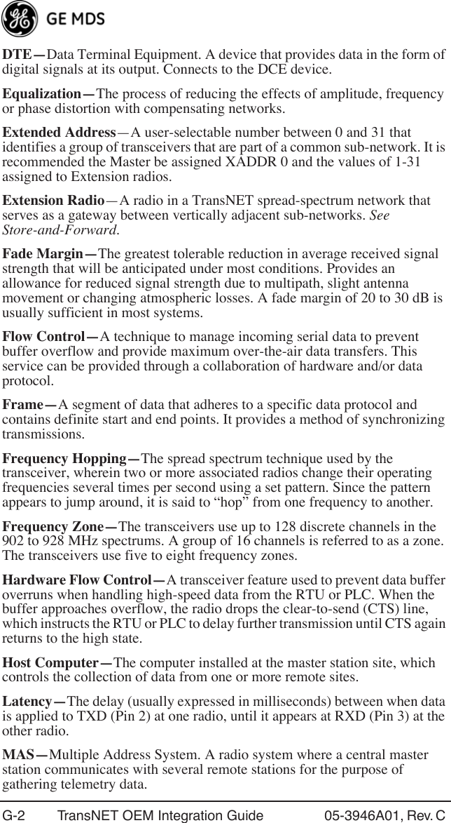 G-2 TransNET OEM Integration Guide 05-3946A01, Rev. C DTE—Data Terminal Equipment. A device that provides data in the form of digital signals at its output. Connects to the DCE device.Equalization—The process of reducing the effects of amplitude, frequency or phase distortion with compensating networks.Extended Address—A user-selectable number between 0 and 31 that identifies a group of transceivers that are part of a common sub-network. It is recommended the Master be assigned XADDR 0 and the values of 1-31 assigned to Extension radios.Extension Radio—A radio in a TransNET spread-spectrum network that serves as a gateway between vertically adjacent sub-networks. See Store-and-Forward.Fade Margin—The greatest tolerable reduction in average received signal strength that will be anticipated under most conditions. Provides an allowance for reduced signal strength due to multipath, slight antenna movement or changing atmospheric losses. A fade margin of 20 to 30 dB is usually sufficient in most systems.Flow Control—A technique to manage incoming serial data to prevent buffer overflow and provide maximum over-the-air data transfers. This service can be provided through a collaboration of hardware and/or data protocol.Frame—A segment of data that adheres to a specific data protocol and contains definite start and end points. It provides a method of synchronizing transmissions.Frequency Hopping—The spread spectrum technique used by the transceiver, wherein two or more associated radios change their operating frequencies several times per second using a set pattern. Since the pattern appears to jump around, it is said to “hop” from one frequency to another.Frequency Zone—The transceivers use up to 128 discrete channels in the 902 to 928 MHz spectrums. A group of 16 channels is referred to as a zone. The transceivers use five to eight frequency zones.Hardware Flow Control—A transceiver feature used to prevent data buffer overruns when handling high-speed data from the RTU or PLC. When the buffer approaches overflow, the radio drops the clear-to-send (CTS) line, which instructs the RTU or PLC to delay further transmission until CTS again returns to the high state.Host Computer—The computer installed at the master station site, which controls the collection of data from one or more remote sites.Latency—The delay (usually expressed in milliseconds) between when data is applied to TXD (Pin 2) at one radio, until it appears at RXD (Pin 3) at the other radio.MAS—Multiple Address System. A radio system where a central master station communicates with several remote stations for the purpose of gathering telemetry data.