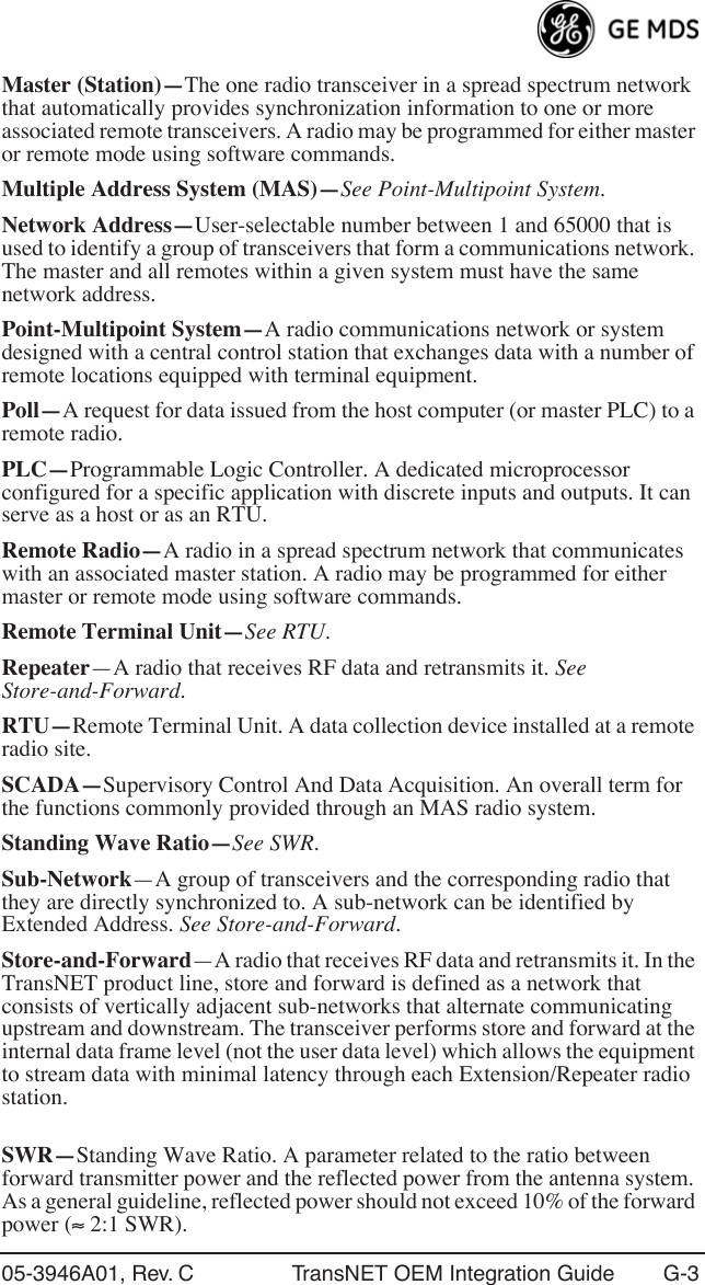 05-3946A01, Rev. C TransNET OEM Integration Guide G-3Master (Station)—The one radio transceiver in a spread spectrum network that automatically provides synchronization information to one or more associated remote transceivers. A radio may be programmed for either master or remote mode using software commands.Multiple Address System (MAS)—See Point-Multipoint System.Network Address—User-selectable number between 1 and 65000 that is used to identify a group of transceivers that form a communications network. The master and all remotes within a given system must have the same network address.Point-Multipoint System—A radio communications network or system designed with a central control station that exchanges data with a number of remote locations equipped with terminal equipment.Poll—A request for data issued from the host computer (or master PLC) to a remote radio.PLC—Programmable Logic Controller. A dedicated microprocessor configured for a specific application with discrete inputs and outputs. It can serve as a host or as an RTU.Remote Radio—A radio in a spread spectrum network that communicates with an associated master station. A radio may be programmed for either master or remote mode using software commands.Remote Terminal Unit—See RTU.Repeater—A radio that receives RF data and retransmits it. See Store-and-Forward.RTU—Remote Terminal Unit. A data collection device installed at a remote radio site.SCADA—Supervisory Control And Data Acquisition. An overall term for the functions commonly provided through an MAS radio system.Standing Wave Ratio—See SWR.Sub-Network—A group of transceivers and the corresponding radio that they are directly synchronized to. A sub-network can be identified by Extended Address. See Store-and-Forward.Store-and-Forward—A radio that receives RF data and retransmits it. In the TransNET product line, store and forward is defined as a network that consists of vertically adjacent sub-networks that alternate communicating upstream and downstream. The transceiver performs store and forward at the internal data frame level (not the user data level) which allows the equipment to stream data with minimal latency through each Extension/Repeater radio station.SWR—Standing Wave Ratio. A parameter related to the ratio between forward transmitter power and the reflected power from the antenna system. As a general guideline, reflected power should not exceed 10% of the forward power (≈ 2:1 SWR).