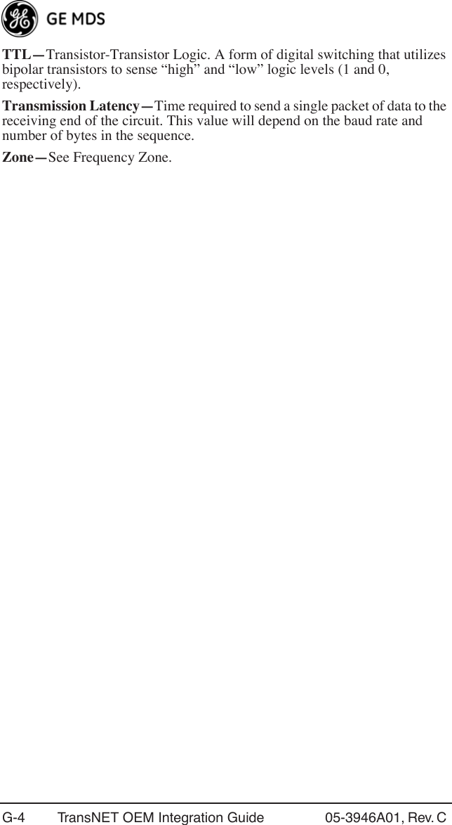 G-4 TransNET OEM Integration Guide 05-3946A01, Rev. C TTL—Transistor-Transistor Logic. A form of digital switching that utilizes bipolar transistors to sense “high” and “low” logic levels (1 and 0, respectively).Transmission Latency—Time required to send a single packet of data to the receiving end of the circuit. This value will depend on the baud rate and number of bytes in the sequence.Zone—See Frequency Zone.