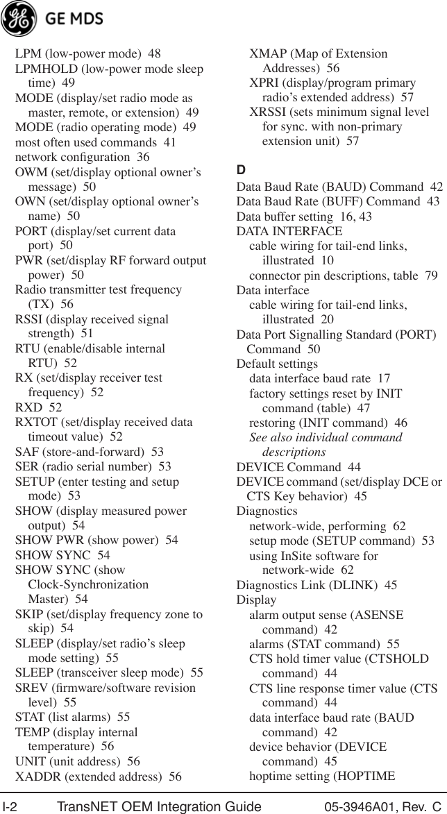 I-2 TransNET OEM Integration Guide 05-3946A01, Rev.  C LPM (low-power mode) 48LPMHOLD (low-power mode sleep time) 49MODE (display/set radio mode as master, remote, or extension) 49MODE (radio operating mode) 49most often used commands 41network conﬁguration 36OWM (set/display optional owner’s message) 50OWN (set/display optional owner’s name) 50PORT (display/set current data port) 50PWR (set/display RF forward output power) 50Radio transmitter test frequency (TX) 56RSSI (display received signal strength) 51RTU (enable/disable internal RTU) 52RX (set/display receiver test frequency) 52RXD 52RXTOT (set/display received data timeout value) 52SAF (store-and-forward) 53SER (radio serial number) 53SETUP (enter testing and setup mode) 53SHOW (display measured power output) 54SHOW PWR (show power) 54SHOW SYNC 54SHOW SYNC (show Clock-Synchronization Master) 54SKIP (set/display frequency zone to skip) 54SLEEP (display/set radio’s sleep mode setting) 55SLEEP (transceiver sleep mode) 55SREV (ﬁrmware/software revision level) 55STAT (list alarms) 55TEMP (display internal temperature) 56UNIT (unit address) 56XADDR (extended address) 56XMAP (Map of Extension Addresses) 56XPRI (display/program primary radio’s extended address) 57XRSSI (sets minimum signal level for sync. with non-primary extension unit) 57DData Baud Rate (BAUD) Command 42Data Baud Rate (BUFF) Command 43Data buffer setting 16, 43DATA INTERFACEcable wiring for tail-end links, illustrated 10connector pin descriptions, table 79Data interfacecable wiring for tail-end links, illustrated 20Data Port Signalling Standard (PORT) Command 50Default settingsdata interface baud rate 17factory settings reset by INIT command (table) 47restoring (INIT command) 46See also individual command descriptionsDEVICE Command 44DEVICE command (set/display DCE or CTS Key behavior) 45Diagnosticsnetwork-wide, performing 62setup mode (SETUP command) 53using InSite software for network-wide 62Diagnostics Link (DLINK) 45Displayalarm output sense (ASENSE command) 42alarms (STAT command) 55CTS hold timer value (CTSHOLD command) 44CTS line response timer value (CTS command) 44data interface baud rate (BAUD command) 42device behavior (DEVICE command) 45hoptime setting (HOPTIME 