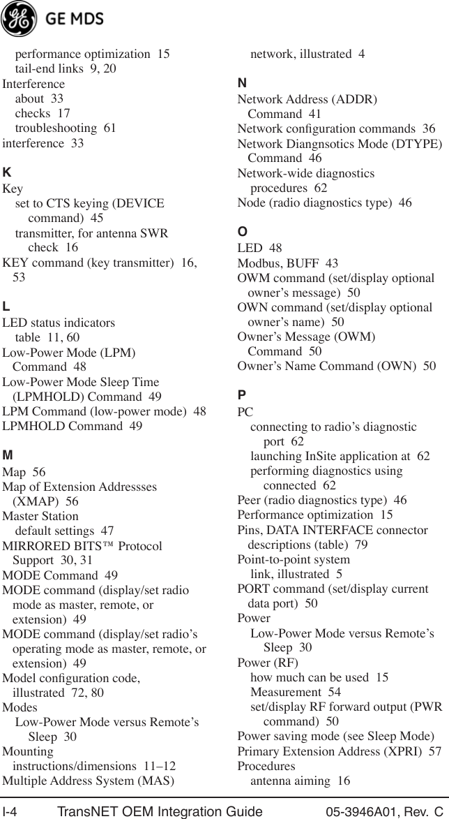 I-4 TransNET OEM Integration Guide 05-3946A01, Rev.  C performance optimization 15tail-end links 9, 20Interferenceabout 33checks 17troubleshooting 61interference 33KKeyset to CTS keying (DEVICE command) 45transmitter, for antenna SWR check 16KEY command (key transmitter) 16, 53LLED status indicatorstable 11, 60Low-Power Mode (LPM) Command 48Low-Power Mode Sleep Time (LPMHOLD) Command 49LPM Command (low-power mode) 48LPMHOLD Command 49MMap 56Map of Extension Addressses (XMAP) 56Master Stationdefault settings 47MIRRORED BITS™ Protocol Support 30, 31MODE Command 49MODE command (display/set radio mode as master, remote, or extension) 49MODE command (display/set radio’s operating mode as master, remote, or extension) 49Model conﬁguration code, illustrated 72, 80ModesLow-Power Mode versus Remote’s Sleep 30Mounting instructions/dimensions 11–12Multiple Address System (MAS)network, illustrated 4NNetwork Address (ADDR) Command 41Network conﬁguration commands 36Network Diangnsotics Mode (DTYPE) Command 46Network-wide diagnosticsprocedures 62Node (radio diagnostics type) 46OLED 48Modbus, BUFF 43OWM command (set/display optional owner’s message) 50OWN command (set/display optional owner’s name) 50Owner’s Message (OWM) Command 50Owner’s Name Command (OWN) 50PPCconnecting to radio’s diagnostic port 62launching InSite application at 62performing diagnostics using connected 62Peer (radio diagnostics type) 46Performance optimization 15Pins, DATA INTERFACE connector descriptions (table) 79Point-to-point systemlink, illustrated 5PORT command (set/display current data port) 50PowerLow-Power Mode versus Remote’s Sleep 30Power (RF)how much can be used 15Measurement 54set/display RF forward output (PWR command) 50Power saving mode (see Sleep Mode)Primary Extension Address (XPRI) 57Proceduresantenna aiming 16