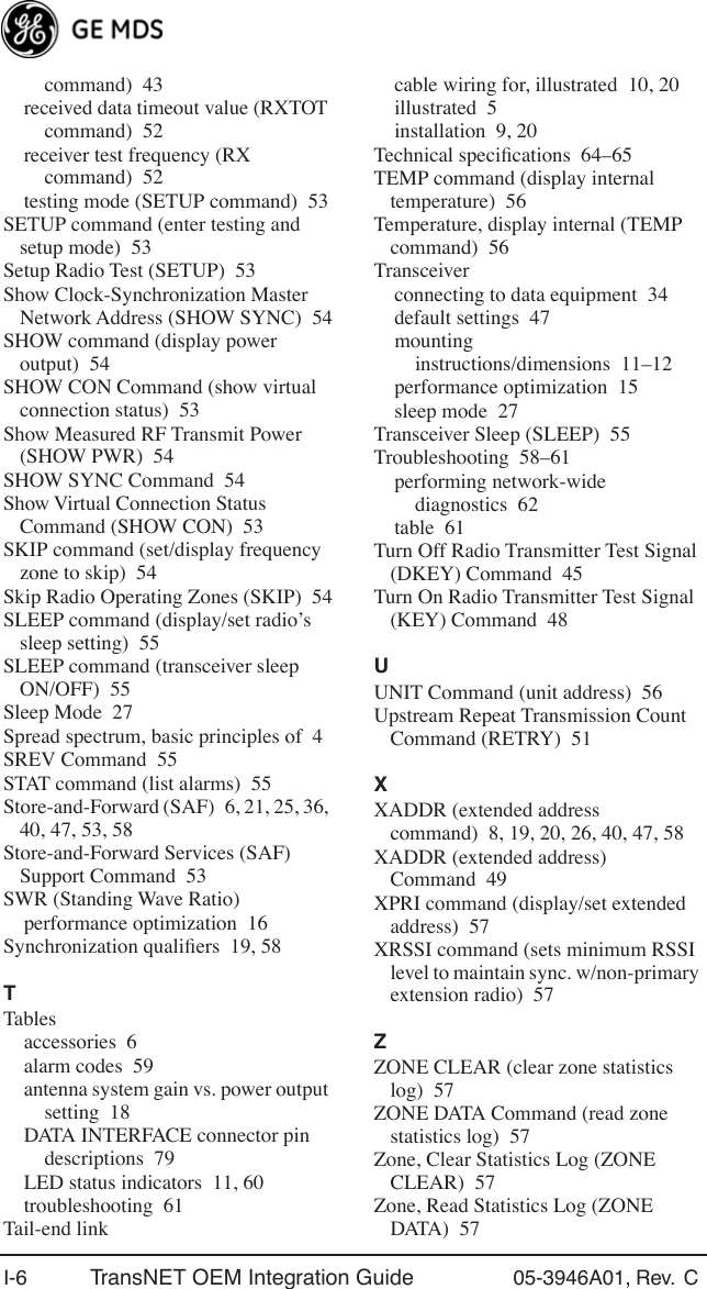 I-6 TransNET OEM Integration Guide 05-3946A01, Rev.  C command) 43received data timeout value (RXTOT command) 52receiver test frequency (RX command) 52testing mode (SETUP command) 53SETUP command (enter testing and setup mode) 53Setup Radio Test (SETUP) 53Show Clock-Synchronization Master Network Address (SHOW SYNC) 54SHOW command (display power output) 54SHOW CON Command (show virtual connection status) 53Show Measured RF Transmit Power (SHOW PWR) 54SHOW SYNC Command 54Show Virtual Connection Status Command (SHOW CON) 53SKIP command (set/display frequency zone to skip) 54Skip Radio Operating Zones (SKIP) 54SLEEP command (display/set radio’s sleep setting) 55SLEEP command (transceiver sleep ON/OFF) 55Sleep Mode 27Spread spectrum, basic principles of 4SREV Command 55STAT command (list alarms) 55Store-and-Forward (SAF) 6, 21, 25, 36, 40, 47, 53, 58Store-and-Forward Services (SAF) Support Command 53SWR (Standing Wave Ratio)performance optimization 16Synchronization qualiﬁers 19, 58TTablesaccessories 6alarm codes 59antenna system gain vs. power output setting 18DATA INTERFACE connector pin descriptions 79LED status indicators 11, 60troubleshooting 61Tail-end linkcable wiring for, illustrated 10, 20illustrated 5installation 9, 20Technical speciﬁcations 64–65TEMP command (display internal temperature) 56Temperature, display internal (TEMP command) 56Transceiverconnecting to data equipment 34default settings 47mounting instructions/dimensions 11–12performance optimization 15sleep mode 27Transceiver Sleep (SLEEP) 55Troubleshooting 58–61performing network-wide diagnostics 62table 61Turn Off Radio Transmitter Test Signal (DKEY) Command 45Turn On Radio Transmitter Test Signal (KEY) Command 48UUNIT Command (unit address) 56Upstream Repeat Transmission Count Command (RETRY) 51XXADDR (extended address command) 8, 19, 20, 26, 40, 47, 58XADDR (extended address) Command 49XPRI command (display/set extended address) 57XRSSI command (sets minimum RSSI level to maintain sync. w/non-primary extension radio) 57ZZONE CLEAR (clear zone statistics log) 57ZONE DATA Command (read zone statistics log) 57Zone, Clear Statistics Log (ZONE CLEAR) 57Zone, Read Statistics Log (ZONE DATA) 57