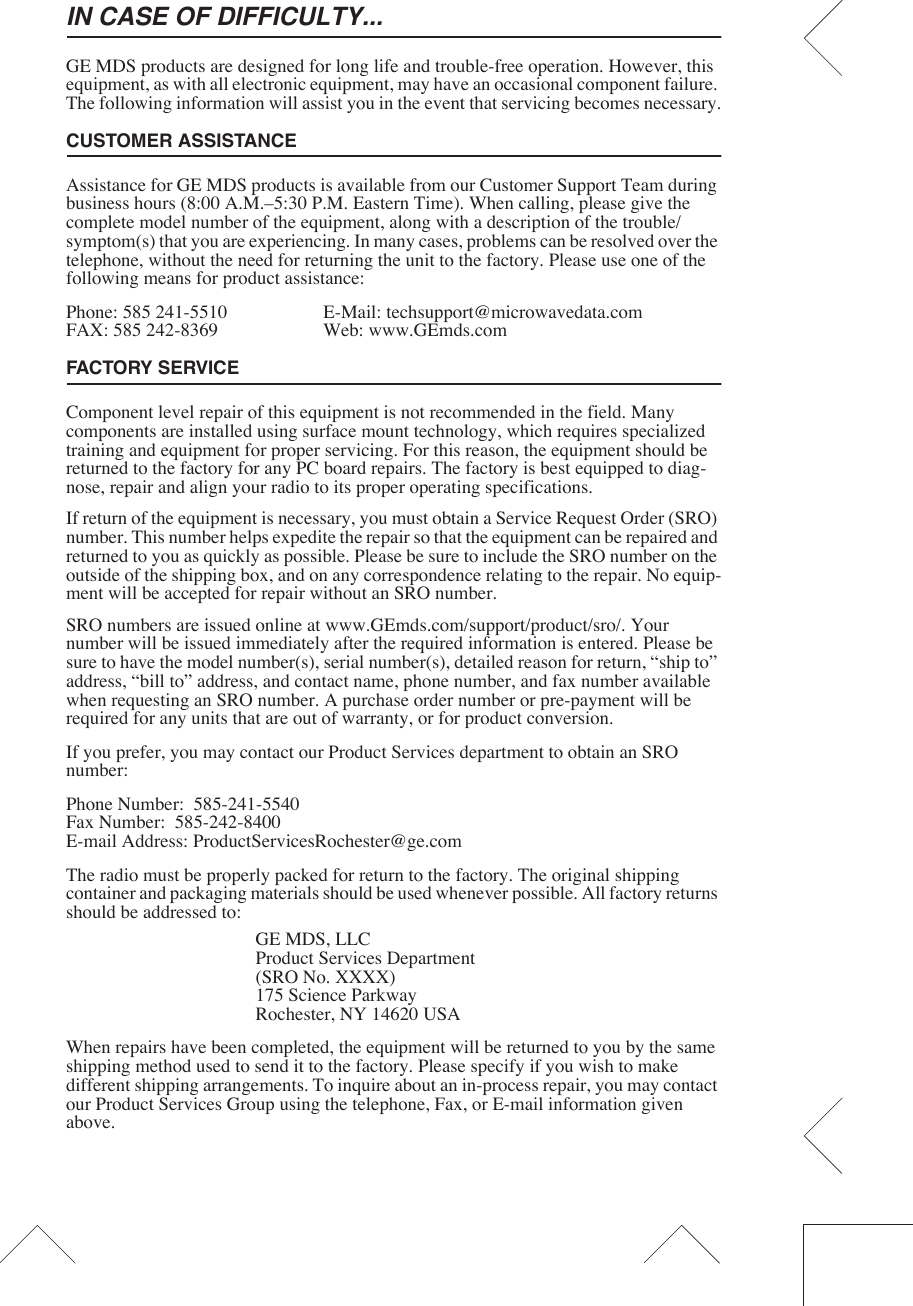 IN CASE OF DIFFICULTY...GE MDS products are designed for long life and trouble-free operation. However, this equipment, as with all electronic equipment, may have an occasional component failure. The following information will assist you in the event that servicing becomes necessary.CUSTOMER ASSISTANCEAssistance for GE MDS products is available from our Customer Support Team during business hours (8:00 A.M.–5:30 P.M. Eastern Time). When calling, please give the complete model number of the equipment, along with a description of the trouble/symptom(s) that you are experiencing. In many cases, problems can be resolved over the telephone, without the need for returning the unit to the factory. Please use one of the following means for product assistance:Phone: 585 241-5510  E-Mail: techsupport@microwavedata.comFAX: 585 242-8369 Web: www.GEmds.comFACTORY SERVICEComponent level repair of this equipment is not recommended in the field. Many components are installed using surface mount technology, which requires specialized training and equipment for proper servicing. For this reason, the equipment should be returned to the factory for any PC board repairs. The factory is best equipped to diag-nose, repair and align your radio to its proper operating specifications.If return of the equipment is necessary, you must obtain a Service Request Order (SRO) number. This number helps expedite the repair so that the equipment can be repaired and returned to you as quickly as possible. Please be sure to include the SRO number on the outside of the shipping box, and on any correspondence relating to the repair. No equip-ment will be accepted for repair without an SRO number.SRO numbers are issued online at www.GEmds.com/support/product/sro/. Your number will be issued immediately after the required information is entered. Please be sure to have the model number(s), serial number(s), detailed reason for return, “ship to” address, “bill to” address, and contact name, phone number, and fax number available when requesting an SRO number. A purchase order number or pre-payment will be required for any units that are out of warranty, or for product conversion.If you prefer, you may contact our Product Services department to obtain an SRO number:Phone Number:  585-241-5540Fax Number:  585-242-8400E-mail Address: ProductServicesRochester@ge.comThe radio must be properly packed for return to the factory. The original shipping container and packaging materials should be used whenever possible. All factory returns should be addressed to:GE MDS, LLCProduct Services Department(SRO No. XXXX)175 Science ParkwayRochester, NY 14620 USAWhen repairs have been completed, the equipment will be returned to you by the same shipping method used to send it to the factory. Please specify if you wish to make different shipping arrangements. To inquire about an in-process repair, you may contact our Product Services Group using the telephone, Fax, or E-mail information given above.