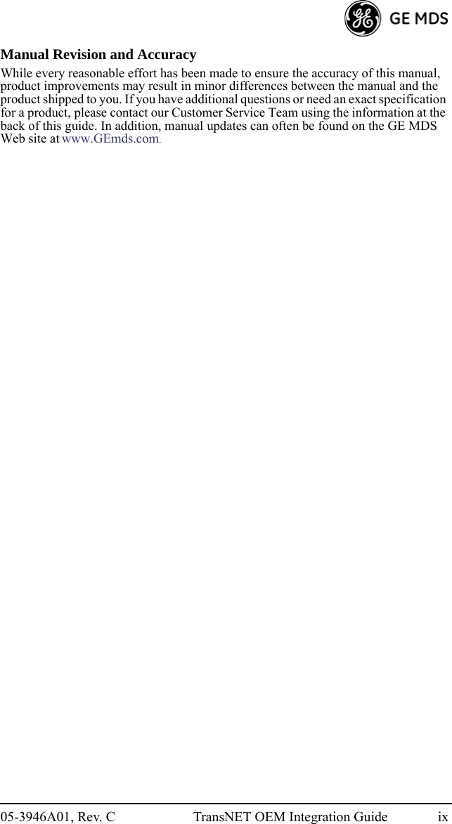 05-3946A01, Rev. C TransNET OEM Integration Guide ixManual Revision and AccuracyWhile every reasonable effort has been made to ensure the accuracy of this manual, product improvements may result in minor differences between the manual and the product shipped to you. If you have additional questions or need an exact specification for a product, please contact our Customer Service Team using the information at the back of this guide. In addition, manual updates can often be found on the GE MDS Web site at www.GEmds.com.