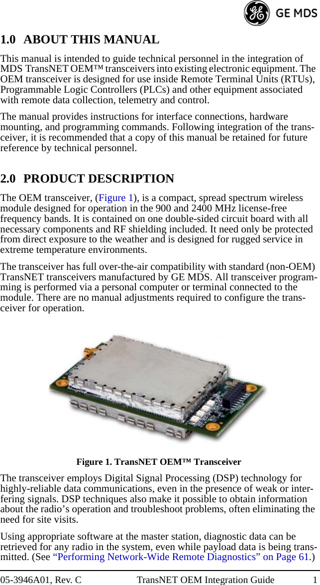 05-3946A01, Rev. C TransNET OEM Integration Guide 11.0 ABOUT THIS MANUALThis manual is intended to guide technical personnel in the integration of MDS TransNET OEM™ transceivers into existing electronic equipment. The OEM transceiver is designed for use inside Remote Terminal Units (RTUs), Programmable Logic Controllers (PLCs) and other equipment associated with remote data collection, telemetry and control.The manual provides instructions for interface connections, hardware mounting, and programming commands. Following integration of the trans-ceiver, it is recommended that a copy of this manual be retained for future reference by technical personnel.2.0 PRODUCT DESCRIPTIONThe OEM transceiver, (Figure 1), is a compact, spread spectrum wireless module designed for operation in the 900 and 2400 MHz license-free frequency bands. It is contained on one double-sided circuit board with all necessary components and RF shielding included. It need only be protected from direct exposure to the weather and is designed for rugged service in extreme temperature environments.The transceiver has full over-the-air compatibility with standard (non-OEM) TransNET transceivers manufactured by GE MDS. All transceiver program-ming is performed via a personal computer or terminal connected to the module. There are no manual adjustments required to configure the trans-ceiver for operation.Invisible place holderFigure 1. TransNET OEM™ TransceiverThe transceiver employs Digital Signal Processing (DSP) technology for highly-reliable data communications, even in the presence of weak or inter-fering signals. DSP techniques also make it possible to obtain information about the radio’s operation and troubleshoot problems, often eliminating the need for site visits.Using appropriate software at the master station, diagnostic data can be retrieved for any radio in the system, even while payload data is being trans-mitted. (See “Performing Network-Wide Remote Diagnostics” on Page 61.)