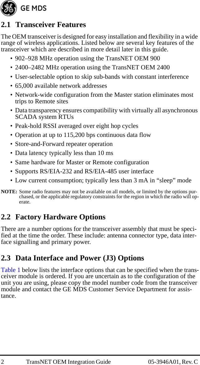 2 TransNET OEM Integration Guide  05-3946A01, Rev. C 2.1 Transceiver FeaturesThe OEM transceiver is designed for easy installation and flexibility in a wide range of wireless applications. Listed below are several key features of the transceiver which are described in more detail later in this guide.• 902–928 MHz operation using the TransNET OEM 900• 2400–2482 MHz operation using the TransNET OEM 2400• User-selectable option to skip sub-bands with constant interference• 65,000 available network addresses• Network-wide configuration from the Master station eliminates most trips to Remote sites• Data transparency ensures compatibility with virtually all asynchronous SCADA system RTUs• Peak-hold RSSI averaged over eight hop cycles• Operation at up to 115,200 bps continuous data flow• Store-and-Forward repeater operation• Data latency typically less than 10 ms• Same hardware for Master or Remote configuration• Supports RS/EIA-232 and RS/EIA-485 user interface• Low current consumption; typically less than 3 mA in “sleep” modeNOTE: Some radio features may not be available on all models, or limited by the options pur-chased, or the applicable regulatory constraints for the region in which the radio will op-erate.2.2 Factory Hardware OptionsThere are a number options for the transceiver assembly that must be speci-fied at the time the order. These include: antenna connector type, data inter-face signalling and primary power. 2.3 Data Interface and Power (J3) OptionsTable 1 below lists the interface options that can be specified when the trans-ceiver module is ordered. If you are uncertain as to the configuration of the unit you are using, please copy the model number code from the transceiver module and contact the GE MDS Customer Service Department for assis-tance.