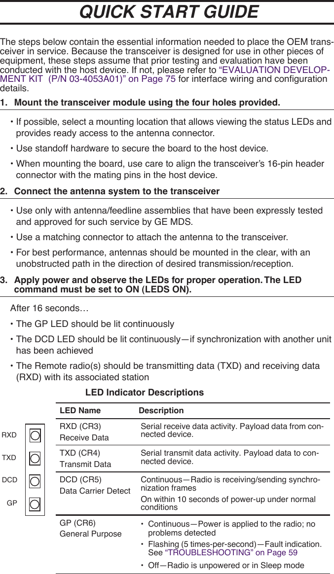  The steps below contain the essential information needed to place the OEM trans-ceiver in service. Because the transceiver is designed for use in other pieces of equipment, these steps assume that prior testing and evaluation have been conducted with the host device. If not, please refer to “EVALUATION DEVELOP-MENT KIT  (P/N 03-4053A01)” on Page 75 for interface wiring and configuration details. 1. Mount the transceiver module using the four holes provided. • If possible, select a mounting location that allows viewing the status LEDs and provides ready access to the antenna connector.• Use standoff hardware to secure the board to the host device.• When mounting the board, use care to align the transceiver’s 16-pin header connector with the mating pins in the host device. 2. Connect the antenna system to the transceiver • Use only with antenna/feedline assemblies that have been expressly tested and approved for such service by GE MDS. • Use a matching connector to attach the antenna to the transceiver.• For best performance, antennas should be mounted in the clear, with an unobstructed path in the direction of desired transmission/reception. 3. Apply power and observe the LEDs for proper operation. The LED  command must be set to ON (LEDS ON). After 16 seconds…• The GP LED should be lit continuously• The DCD LED should be lit continuously—if synchronization with another unit has been achieved• The Remote radio(s) should be transmitting data (TXD) and receiving data (RXD) with its associated station LED Indicator Descriptions LED Name Description RXD (CR3)Receive DataSerial receive data activity. Payload data from con-nected device.TXD (CR4)Transmit DataSerial transmit data activity. Payload data to con-nected device.DCD (CR5)Data Carrier DetectContinuous—Radio is receiving/sending synchro-nization framesOn within 10 seconds of power-up under normal conditionsGP (CR6)General Purpose• Continuous—Power is applied to the radio; no problems detected• Flashing (5 times-per-second)—Fault indication. See “TROUBLESHOOTING” on Page 59• Off—Radio is unpowered or in Sleep modeQUICK START GUIDERXDTXDDCDGP