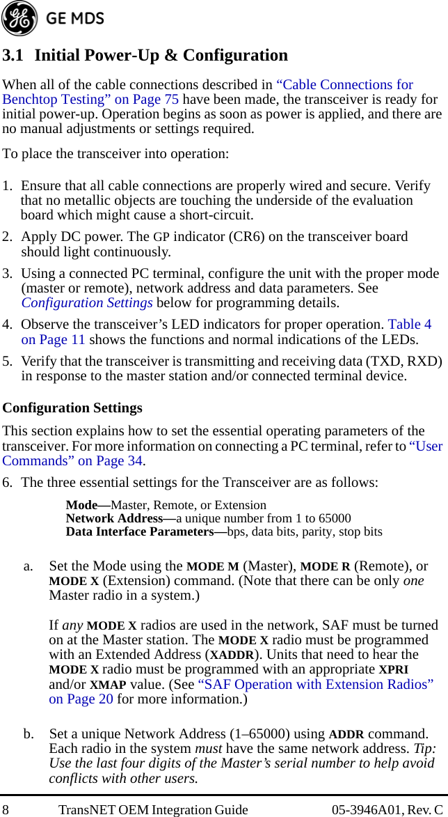 8 TransNET OEM Integration Guide  05-3946A01, Rev. C 3.1 Initial Power-Up &amp; ConfigurationWhen all of the cable connections described in “Cable Connections for Benchtop Testing” on Page 75 have been made, the transceiver is ready for initial power-up. Operation begins as soon as power is applied, and there are no manual adjustments or settings required. To place the transceiver into operation:1. Ensure that all cable connections are properly wired and secure. Verify that no metallic objects are touching the underside of the evaluation board which might cause a short-circuit.2. Apply DC power. The GP indicator (CR6) on the transceiver board should light continuously.3. Using a connected PC terminal, configure the unit with the proper mode (master or remote), network address and data parameters. See  Configuration Settings below for programming details.4. Observe the transceiver’s LED indicators for proper operation. Table 4 on Page 11 shows the functions and normal indications of the LEDs.5. Verify that the transceiver is transmitting and receiving data (TXD, RXD) in response to the master station and/or connected terminal device.Configuration SettingsThis section explains how to set the essential operating parameters of the transceiver. For more information on connecting a PC terminal, refer to “User Commands” on Page 34.6. The three essential settings for the Transceiver are as follows:Mode—Master, Remote, or ExtensionNetwork Address—a unique number from 1 to 65000Data Interface Parameters—bps, data bits, parity, stop bitsa. Set the Mode using the MODE M (Master), MODE R (Remote), or MODE X (Extension) command. (Note that there can be only one Master radio in a system.)If any MODE X radios are used in the network, SAF must be turned on at the Master station. The MODE X radio must be programmed with an Extended Address (XADDR). Units that need to hear the MODE X radio must be programmed with an appropriate XPRI and/or XMAP value. (See “SAF Operation with Extension Radios” on Page 20 for more information.)b. Set a unique Network Address (1–65000) using ADDR command. Each radio in the system must have the same network address. Tip: Use the last four digits of the Master’s serial number to help avoid conflicts with other users.