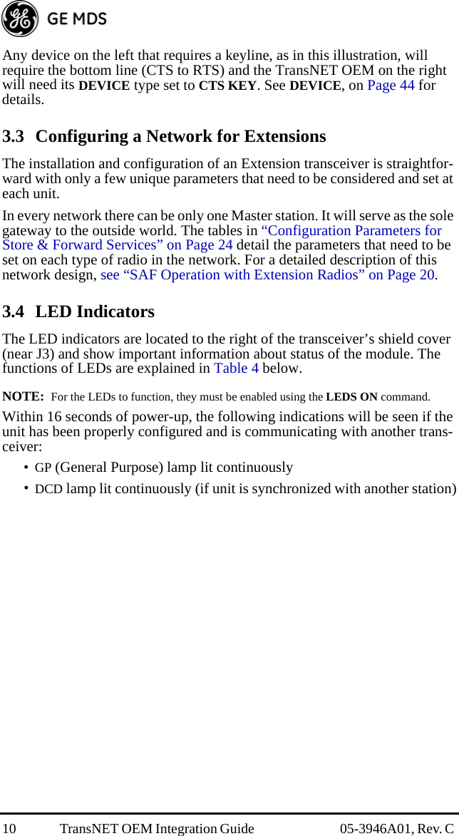 10 TransNET OEM Integration Guide  05-3946A01, Rev. C Any device on the left that requires a keyline, as in this illustration, will require the bottom line (CTS to RTS) and the TransNET OEM on the right will need its DEVICE type set to CTS KEY. See DEVICE, on Page 44 for details.3.3 Configuring a Network for ExtensionsThe installation and configuration of an Extension transceiver is straightfor-ward with only a few unique parameters that need to be considered and set at each unit.In every network there can be only one Master station. It will serve as the sole gateway to the outside world. The tables in “Configuration Parameters for Store &amp; Forward Services” on Page 24 detail the parameters that need to be set on each type of radio in the network. For a detailed description of this network design, see “SAF Operation with Extension Radios” on Page 20.3.4 LED IndicatorsThe LED indicators are located to the right of the transceiver’s shield cover (near J3) and show important information about status of the module. The functions of LEDs are explained in Table 4 below. NOTE:  For the LEDs to function, they must be enabled using the LEDS ON command.Within 16 seconds of power-up, the following indications will be seen if the unit has been properly configured and is communicating with another trans-ceiver:•GP (General Purpose) lamp lit continuously•DCD lamp lit continuously (if unit is synchronized with another station)
