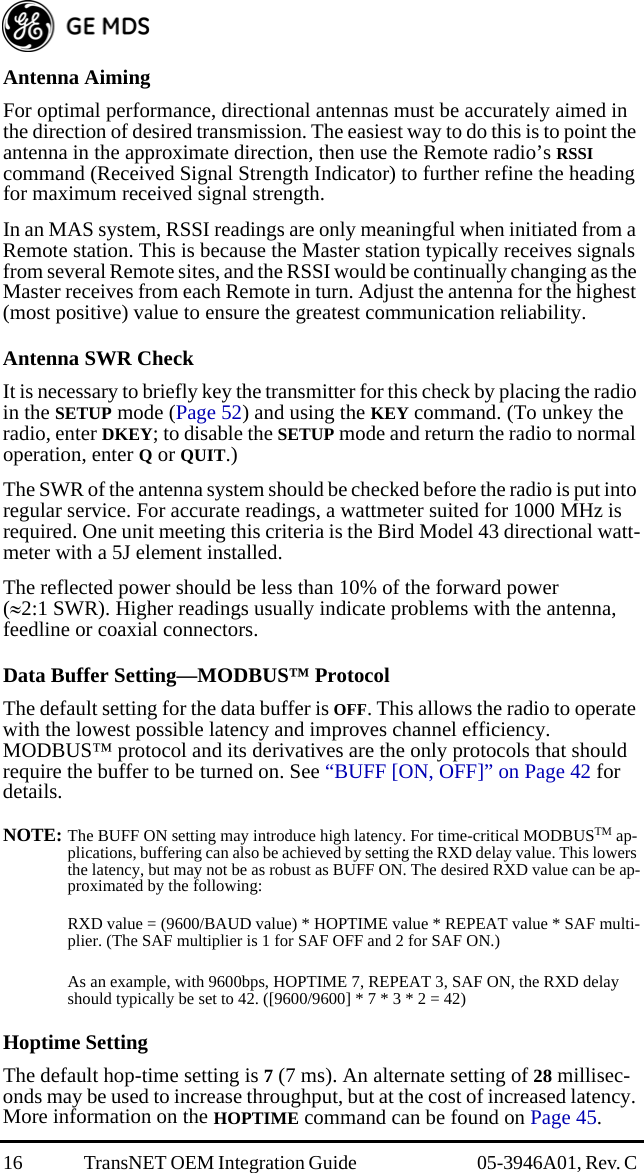 16 TransNET OEM Integration Guide  05-3946A01, Rev. C Antenna AimingFor optimal performance, directional antennas must be accurately aimed in the direction of desired transmission. The easiest way to do this is to point the antenna in the approximate direction, then use the Remote radio’s RSSI command (Received Signal Strength Indicator) to further refine the heading for maximum received signal strength.In an MAS system, RSSI readings are only meaningful when initiated from a Remote station. This is because the Master station typically receives signals from several Remote sites, and the RSSI would be continually changing as the Master receives from each Remote in turn. Adjust the antenna for the highest (most positive) value to ensure the greatest communication reliability.Antenna SWR CheckIt is necessary to briefly key the transmitter for this check by placing the radio in the SETUP mode (Page 52) and using the KEY command. (To unkey the radio, enter DKEY; to disable the SETUP mode and return the radio to normal operation, enter Q or QUIT.)The SWR of the antenna system should be checked before the radio is put into regular service. For accurate readings, a wattmeter suited for 1000 MHz is required. One unit meeting this criteria is the Bird Model 43 directional watt-meter with a 5J element installed.The reflected power should be less than 10% of the forward power (2:1 SWR). Higher readings usually indicate problems with the antenna, feedline or coaxial connectors.Data Buffer Setting—MODBUS™ ProtocolThe default setting for the data buffer is OFF. This allows the radio to operate with the lowest possible latency and improves channel efficiency. MODBUS™ protocol and its derivatives are the only protocols that should require the buffer to be turned on. See “BUFF [ON, OFF]” on Page 42 for details.NOTE: The BUFF ON setting may introduce high latency. For time-critical MODBUSTM ap-plications, buffering can also be achieved by setting the RXD delay value. This lowers the latency, but may not be as robust as BUFF ON. The desired RXD value can be ap-proximated by the following:RXD value = (9600/BAUD value) * HOPTIME value * REPEAT value * SAF multi-plier. (The SAF multiplier is 1 for SAF OFF and 2 for SAF ON.)As an example, with 9600bps, HOPTIME 7, REPEAT 3, SAF ON, the RXD delay should typically be set to 42. ([9600/9600] * 7 * 3 * 2 = 42)Hoptime SettingThe default hop-time setting is 7 (7 ms). An alternate setting of 28 millisec-onds may be used to increase throughput, but at the cost of increased latency. More information on the HOPTIME command can be found on Page 45.