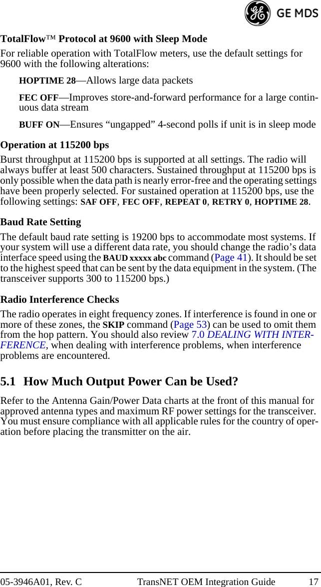 05-3946A01, Rev. C TransNET OEM Integration Guide 17TotalFlow™ Protocol at 9600 with Sleep ModeFor reliable operation with TotalFlow meters, use the default settings for 9600 with the following alterations:HOPTIME 28—Allows large data packetsFEC OFF—Improves store-and-forward performance for a large contin-uous data streamBUFF ON—Ensures “ungapped” 4-second polls if unit is in sleep modeOperation at 115200 bpsBurst throughput at 115200 bps is supported at all settings. The radio will always buffer at least 500 characters. Sustained throughput at 115200 bps is only possible when the data path is nearly error-free and the operating settings have been properly selected. For sustained operation at 115200 bps, use the following settings: SAF OFF, FEC OFF, REPEAT 0, RETRY 0, HOPTIME 28.Baud Rate SettingThe default baud rate setting is 19200 bps to accommodate most systems. If your system will use a different data rate, you should change the radio’s data interface speed using the BAUD xxxxx abc command (Page 41). It should be set to the highest speed that can be sent by the data equipment in the system. (The transceiver supports 300 to 115200 bps.)Radio Interference ChecksThe radio operates in eight frequency zones. If interference is found in one or more of these zones, the SKIP command (Page 53) can be used to omit them from the hop pattern. You should also review 7.0 DEALING WITH INTER-FERENCE, when dealing with interference problems, when interference problems are encountered.5.1 How Much Output Power Can be Used?Refer to the Antenna Gain/Power Data charts at the front of this manual for approved antenna types and maximum RF power settings for the transceiver. You must ensure compliance with all applicable rules for the country of oper-ation before placing the transmitter on the air.