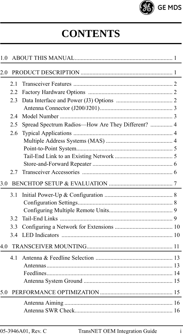 05-3946A01, Rev. C TransNET OEM Integration Guide iCONTENTS1.0   ABOUT THIS MANUAL.................................................................. 12.0   PRODUCT DESCRIPTION .............................................................. 12.1   Transceiver Features ................................................................... 22.2   Factory Hardware Options  ......................................................... 22.3   Data Interface and Power (J3) Options ...................................... 2Antenna Connector (J200/J201)................................................. 32.4   Model Number ............................................................................ 32.5   Spread Spectrum Radios—How Are They Different?  ............... 42.6   Typical Applications ................................................................... 4Multiple Address Systems (MAS) ............................................. 4Point-to-Point System................................................................. 5Tail-End Link to an Existing Network ....................................... 5Store-and-Forward Repeater ...................................................... 62.7   Transceiver Accessories  ............................................................. 63.0   BENCHTOP SETUP &amp; EVALUATION ........................................... 73.1   Initial Power-Up &amp; Configuration .............................................. 8Configuration Settings................................................................ 8Configuring Multiple Remote Units........................................... 93.2   Tail-End Links  ............................................................................ 93.3   Configuring a Network for Extensions ....................................... 103.4   LED Indicators  ........................................................................... 104.0   TRANSCEIVER MOUNTING.......................................................... 114.1   Antenna &amp; Feedline Selection .................................................... 13Antennas..................................................................................... 13Feedlines..................................................................................... 14Antenna System Ground ............................................................ 155.0   PERFORMANCE OPTIMIZATION ................................................. 15Antenna Aiming ......................................................................... 16Antenna SWR Check.................................................................. 16