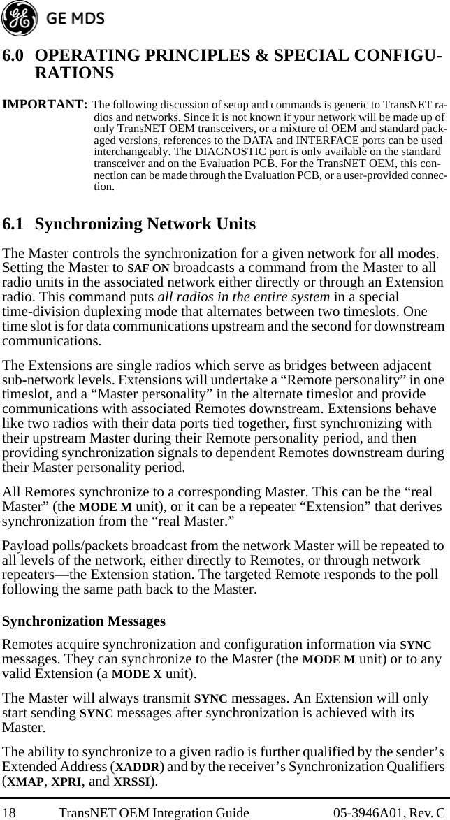 18 TransNET OEM Integration Guide  05-3946A01, Rev. C 6.0 OPERATING PRINCIPLES &amp; SPECIAL CONFIGU-RATIONSIMPORTANT: The following discussion of setup and commands is generic to TransNET ra-dios and networks. Since it is not known if your network will be made up of only TransNET OEM transceivers, or a mixture of OEM and standard pack-aged versions, references to the DATA and INTERFACE ports can be used interchangeably. The DIAGNOSTIC port is only available on the standard transceiver and on the Evaluation PCB. For the TransNET OEM, this con-nection can be made through the Evaluation PCB, or a user-provided connec-tion. 6.1 Synchronizing Network UnitsThe Master controls the synchronization for a given network for all modes. Setting the Master to SAF ON broadcasts a command from the Master to all radio units in the associated network either directly or through an Extension radio. This command puts all radios in the entire system in a special time-division duplexing mode that alternates between two timeslots. One time slot is for data communications upstream and the second for downstream communications.The Extensions are single radios which serve as bridges between adjacent sub-network levels. Extensions will undertake a “Remote personality” in one timeslot, and a “Master personality” in the alternate timeslot and provide communications with associated Remotes downstream. Extensions behave like two radios with their data ports tied together, first synchronizing with their upstream Master during their Remote personality period, and then providing synchronization signals to dependent Remotes downstream during their Master personality period.All Remotes synchronize to a corresponding Master. This can be the “real Master” (the MODE M unit), or it can be a repeater “Extension” that derives synchronization from the “real Master.”Payload polls/packets broadcast from the network Master will be repeated to all levels of the network, either directly to Remotes, or through network repeaters—the Extension station. The targeted Remote responds to the poll following the same path back to the Master.Synchronization MessagesRemotes acquire synchronization and configuration information via SYNC messages. They can synchronize to the Master (the MODE M unit) or to any valid Extension (a MODE X unit). The Master will always transmit SYNC messages. An Extension will only start sending SYNC messages after synchronization is achieved with its Master.The ability to synchronize to a given radio is further qualified by the sender’s Extended Address (XADDR) and by the receiver’s Synchronization Qualifiers (XMAP, XPRI, and XRSSI).